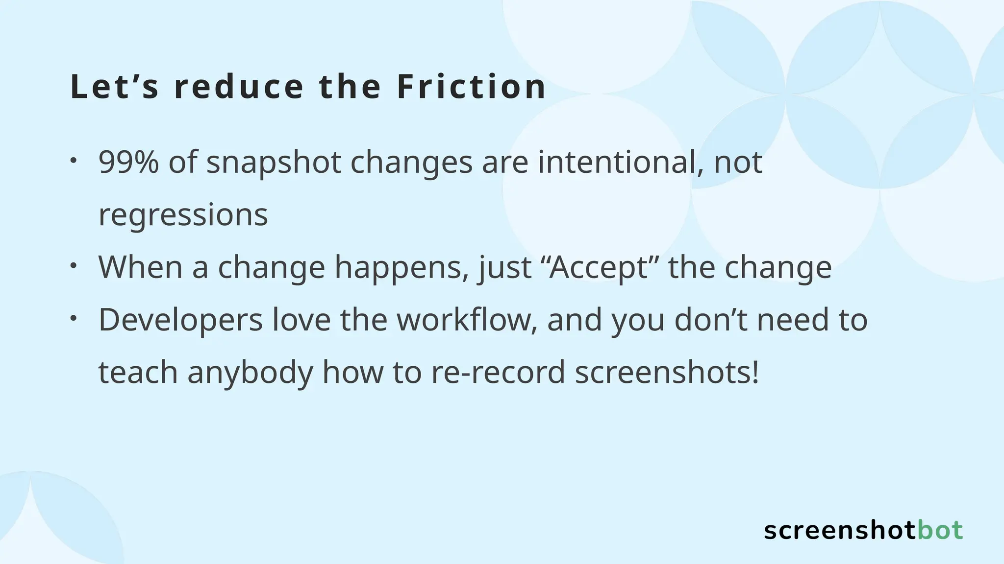Let’s reduce the Friction
• 99% of snapshot changes are intentional, not
regressions
• When a change happens, just “Accept” the change
• Developers love the workflow, and you don’t need to
teach anybody how to re-record screenshots!
 
