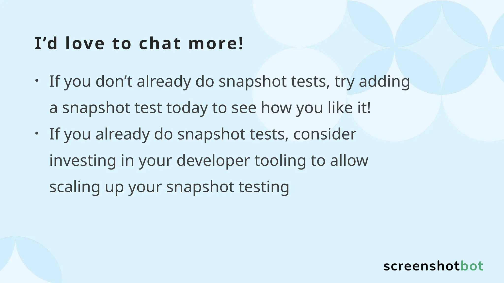 I’d love to chat more!
• If you don’t already do snapshot tests, try adding
a snapshot test today to see how you like it!
• If you already do snapshot tests, consider
investing in your developer tooling to allow
scaling up your snapshot testing
 