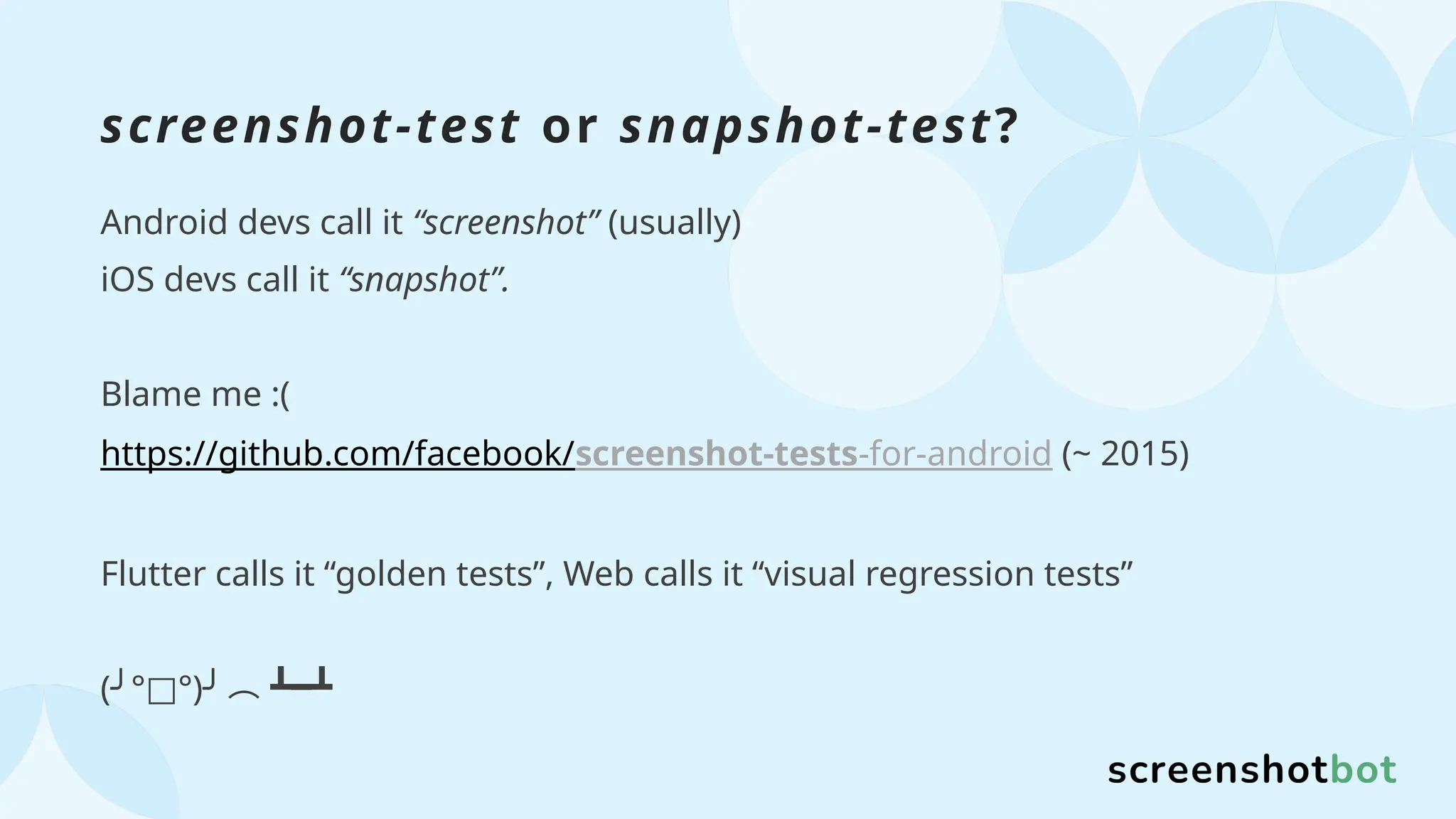 screenshot-test or snapshot-test?
Android devs call it “screenshot” (usually)
iOS devs call it “snapshot”.
Blame me :(
https://github.com/facebook/screenshot-tests-for-android (~ 2015)
Flutter calls it “golden tests”, Web calls it “visual regression tests”
( ° °)
╯ □ ╯︵ ┻━┻
 