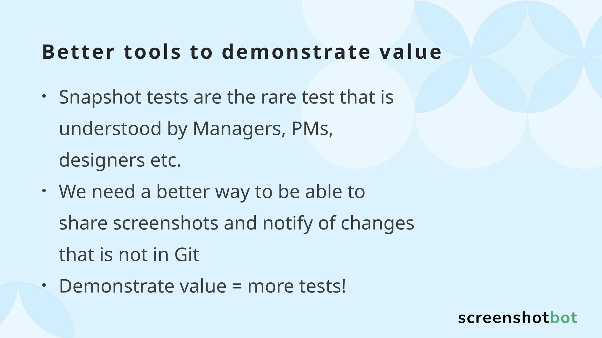 Better tools to demonstrate value
• Snapshot tests are the rare test that is
understood by Managers, PMs,
designers etc.
• We need a better way to be able to
share screenshots and notify of changes
that is not in Git
• Demonstrate value = more tests!
 