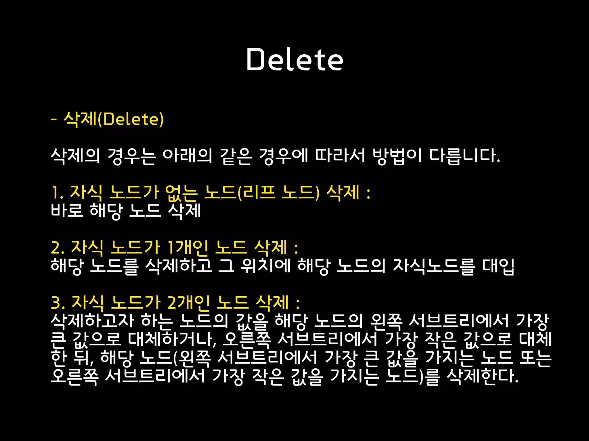 Delete
- 삭제(Delete)
삭제의 경우는 아래의 같은 경우에 따라서 방법이 다릅니다.
1. 자식 노드가 없는 노드(리프 노드) 삭제 :
바로 해당 노드 삭제
2. 자식 노드가 1개인 노드 삭제 :
해당 노드를 삭제하고 그 위치에 해당 노드의 자식노드를 대입
3. 자식 노드가 2개인 노드 삭제 :
삭제하고자 하는 노드의 값을 해당 노드의 왼쪽 서브트리에서 가장
큰 값으로 대체하거나, 오른쪽 서브트리에서 가장 작은 값으로 대체
한 뒤, 해당 노드(왼쪽 서브트리에서 가장 큰 값을 가지는 노드 또는
오른쪽 서브트리에서 가장 작은 값을 가지는 노드)를 삭제한다.
 