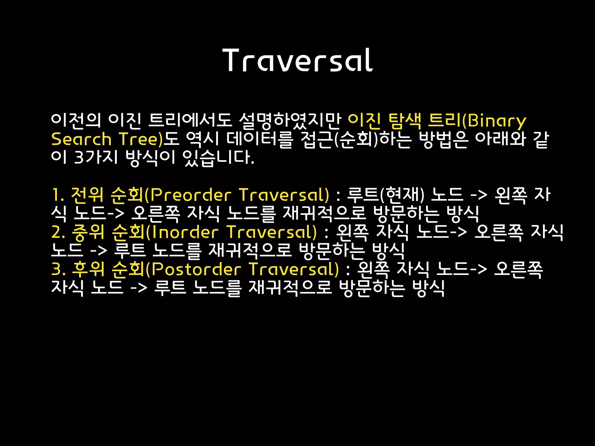 Traversal
이전의 이진 트리에서도 설명하였지만 이진 탐색 트리(Binary
Search Tree)도 역시 데이터를 접근(순회)하는 방법은 아래와 같
이 3가지 방식이 있습니다.
1. 전위 순회(Preorder Traversal) : 루트(현재) 노드 -> 왼쪽 자
식 노드-> 오른쪽 자식 노드를 재귀적으로 방문하는 방식
2. 중위 순회(Inorder Traversal) : 왼쪽 자식 노드-> 오른쪽 자식
노드 -> 루트 노드를 재귀적으로 방문하는 방식
3. 후위 순회(Postorder Traversal) : 왼쪽 자식 노드-> 오른쪽
자식 노드 -> 루트 노드를 재귀적으로 방문하는 방식
 