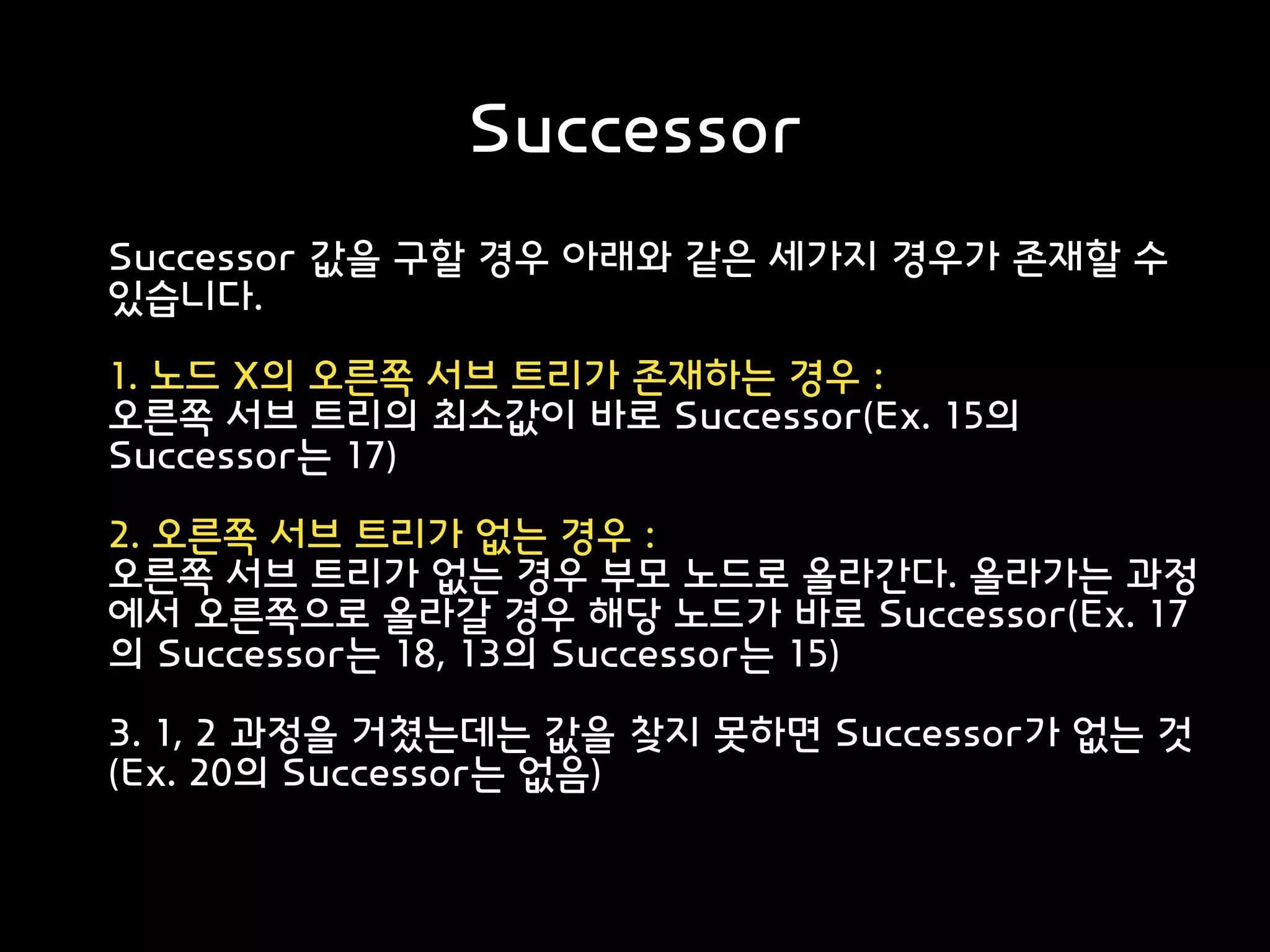 Successor
Successor 값을 구할 경우 아래와 같은 세가지 경우가 존재할 수
있습니다.
1. 노드 X의 오른쪽 서브 트리가 존재하는 경우 :
오른쪽 서브 트리의 최소값이 바로 Successor(Ex. 15의
Successor는 17)
2. 오른쪽 서브 트리가 없는 경우 :
오른쪽 서브 트리가 없는 경우 부모 노드로 올라간다. 올라가는 과정
에서 오른쪽으로 올라갈 경우 해당 노드가 바로 Successor(Ex. 17
의 Successor는 18, 13의 Successor는 15)
3. 1, 2 과정을 거쳤는데는 값을 찾지 못하면 Successor가 없는 것
(Ex. 20의 Successor는 없음)
 