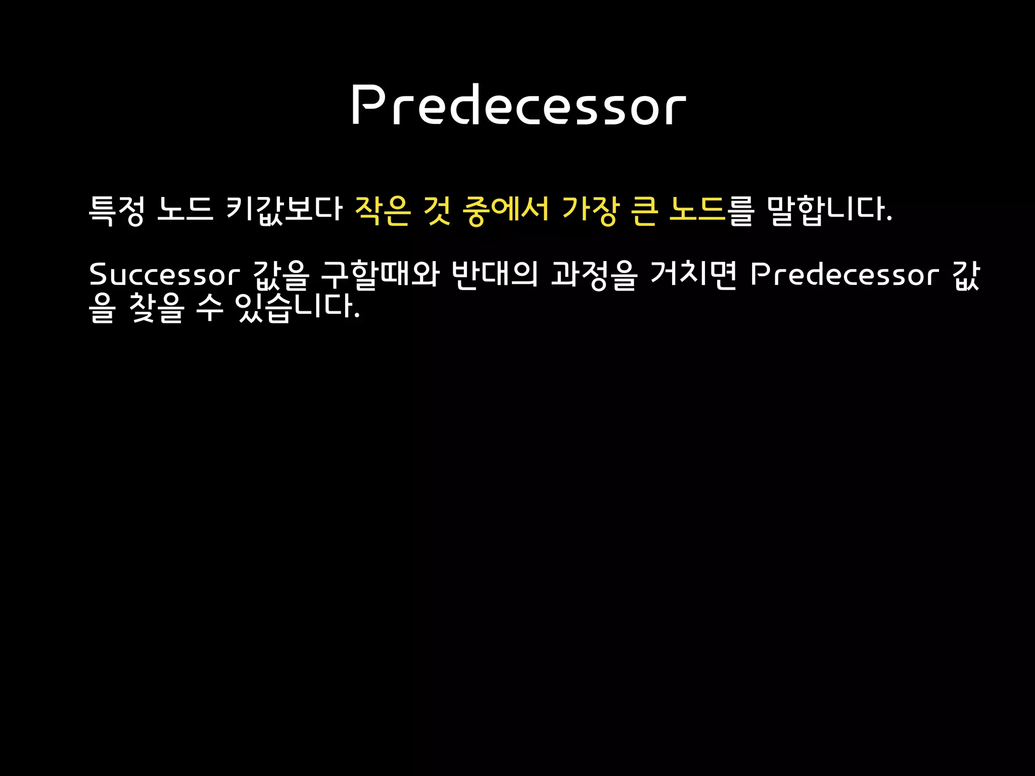 Predecessor
특정 노드 키값보다 작은 것 중에서 가장 큰 노드를 말합니다.
Successor 값을 구할때와 반대의 과정을 거치면 Predecessor 값
을 찾을 수 있습니다.
 