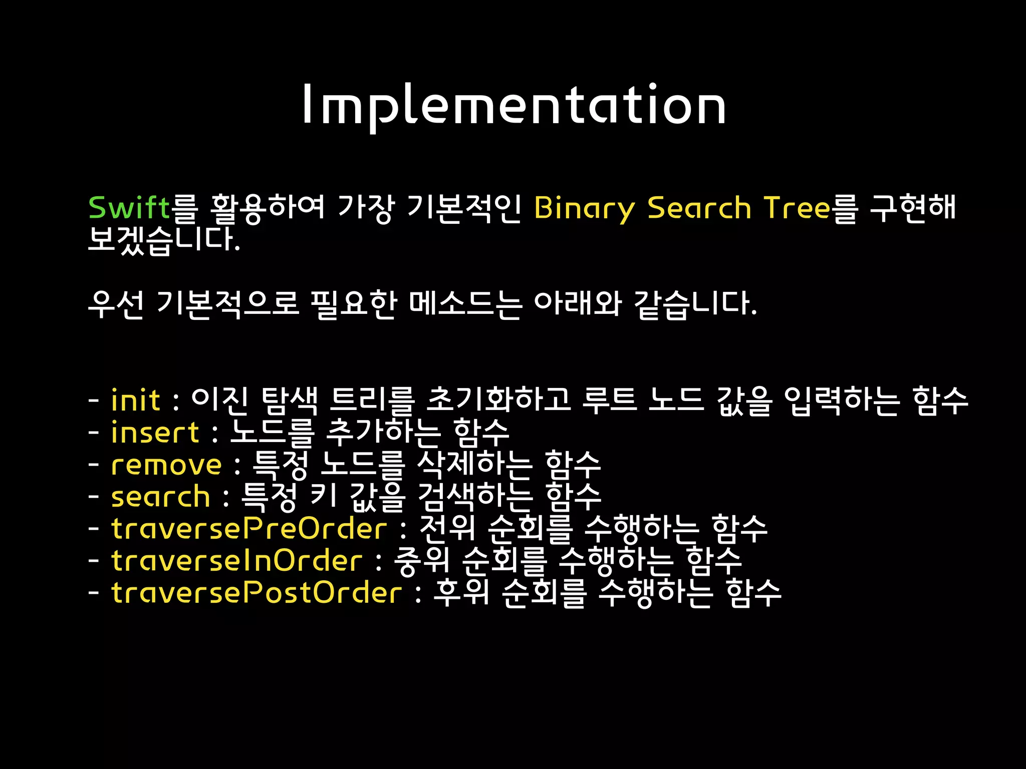 Implementation
Swift를 활용하여 가장 기본적인 Binary Search Tree를 구현해
보겠습니다.
우선 기본적으로 필요한 메소드는 아래와 같습니다.
- init : 이진 탐색 트리를 초기화하고 루트 노드 값을 입력하는 함수
- insert : 노드를 추가하는 함수
- remove : 특정 노드를 삭제하는 함수
- search : 특정 키 값을 검색하는 함수
- traversePreOrder : 전위 순회를 수행하는 함수
- traverseInOrder : 중위 순회를 수행하는 함수
- traversePostOrder : 후위 순회를 수행하는 함수
 