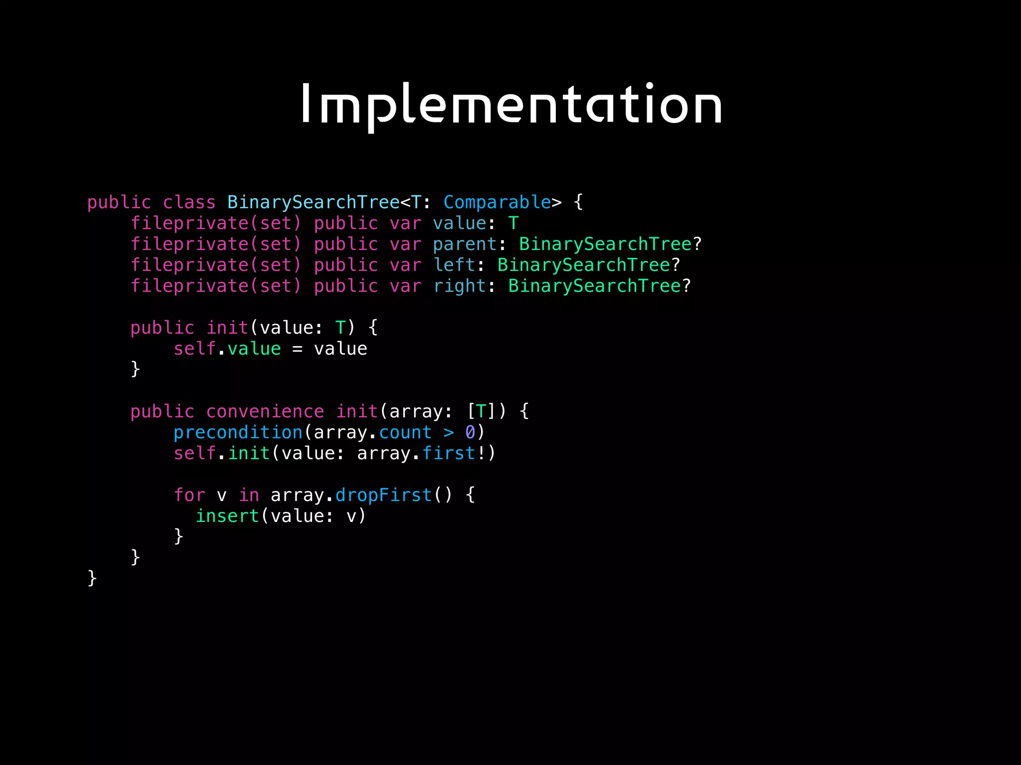 Implementation
public class BinarySearchTree<T: Comparable> {
fileprivate(set) public var value: T
fileprivate(set) public var parent: BinarySearchTree?
fileprivate(set) public var left: BinarySearchTree?
fileprivate(set) public var right: BinarySearchTree?
public init(value: T) {
self.value = value
}
public convenience init(array: [T]) {
precondition(array.count > 0)
self.init(value: array.first!)
for v in array.dropFirst() {
insert(value: v)
}
}
}
 
