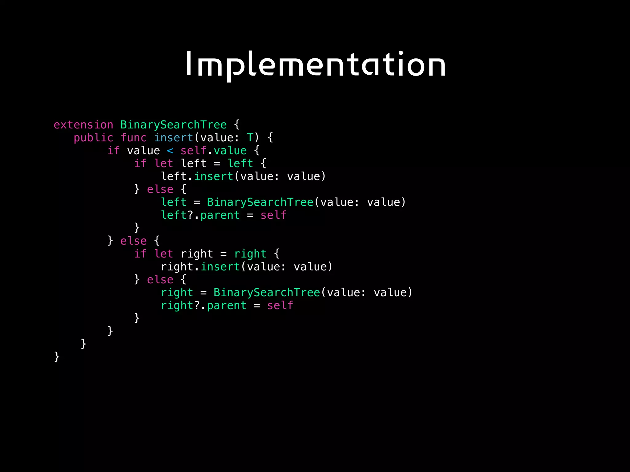 Implementation
extension BinarySearchTree {
public func insert(value: T) {
if value < self.value {
if let left = left {
left.insert(value: value)
} else {
left = BinarySearchTree(value: value)
left?.parent = self
}
} else {
if let right = right {
right.insert(value: value)
} else {
right = BinarySearchTree(value: value)
right?.parent = self
}
}
}
}
 
