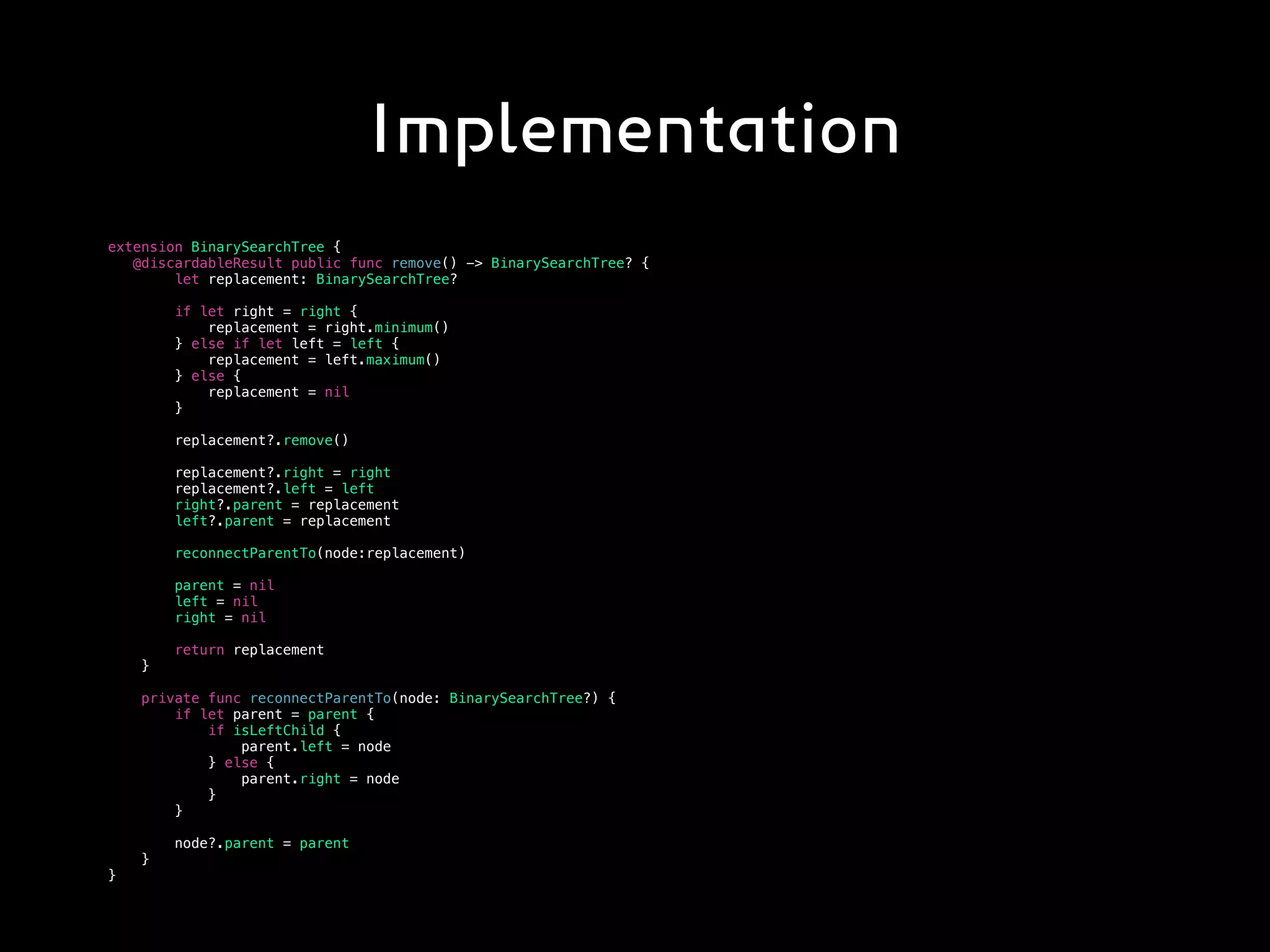 Implementation
extension BinarySearchTree {
@discardableResult public func remove() -> BinarySearchTree? {
let replacement: BinarySearchTree?
if let right = right {
replacement = right.minimum()
} else if let left = left {
replacement = left.maximum()
} else {
replacement = nil
}
replacement?.remove()
replacement?.right = right
replacement?.left = left
right?.parent = replacement
left?.parent = replacement
reconnectParentTo(node:replacement)
parent = nil
left = nil
right = nil
return replacement
}
private func reconnectParentTo(node: BinarySearchTree?) {
if let parent = parent {
if isLeftChild {
parent.left = node
} else {
parent.right = node
}
}
node?.parent = parent
}
}
 