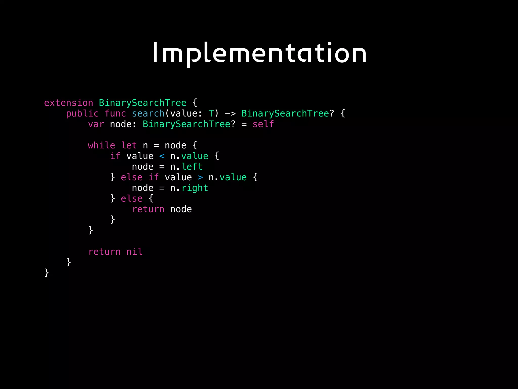 Implementation
extension BinarySearchTree {
public func search(value: T) -> BinarySearchTree? {
var node: BinarySearchTree? = self
while let n = node {
if value < n.value {
node = n.left
} else if value > n.value {
node = n.right
} else {
return node
}
}
return nil
}
}
 