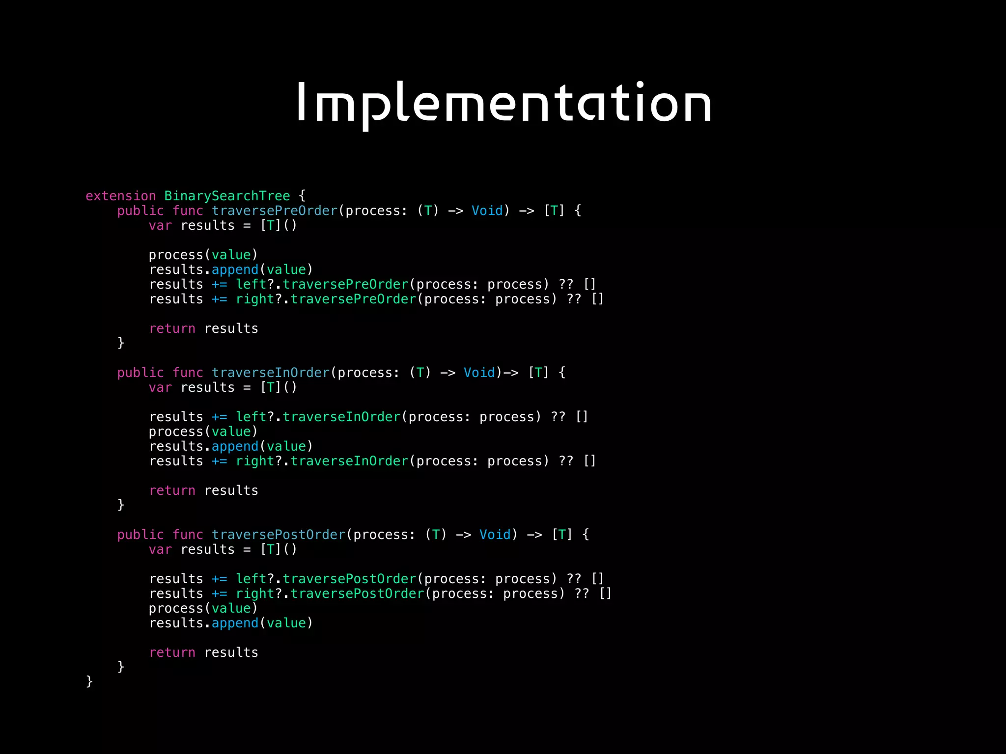 Implementation
extension BinarySearchTree {
public func traversePreOrder(process: (T) -> Void) -> [T] {
var results = [T]()
process(value)
results.append(value)
results += left?.traversePreOrder(process: process) ?? []
results += right?.traversePreOrder(process: process) ?? []
return results
}
public func traverseInOrder(process: (T) -> Void)-> [T] {
var results = [T]()
results += left?.traverseInOrder(process: process) ?? []
process(value)
results.append(value)
results += right?.traverseInOrder(process: process) ?? []
return results
}
public func traversePostOrder(process: (T) -> Void) -> [T] {
var results = [T]()
results += left?.traversePostOrder(process: process) ?? []
results += right?.traversePostOrder(process: process) ?? []
process(value)
results.append(value)
return results
}
}
 