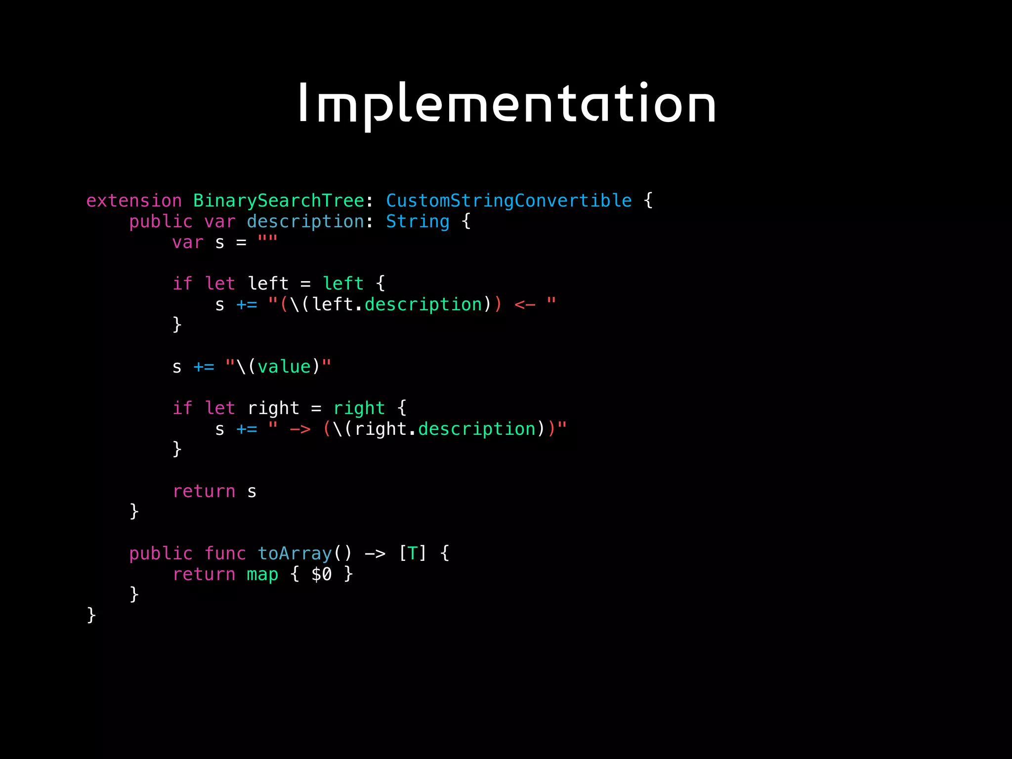 Implementation
extension BinarySearchTree: CustomStringConvertible {
public var description: String {
var s = ""
if let left = left {
s += "((left.description)) <- "
}
s += "(value)"
if let right = right {
s += " -> ((right.description))"
}
return s
}
public func toArray() -> [T] {
return map { $0 }
}
}
 