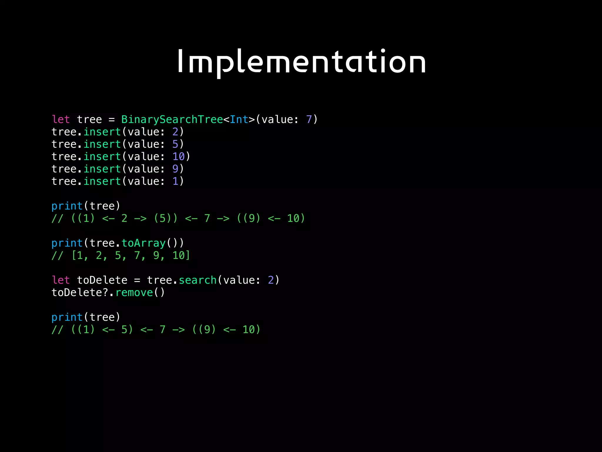 Implementation
let tree = BinarySearchTree<Int>(value: 7)
tree.insert(value: 2)
tree.insert(value: 5)
tree.insert(value: 10)
tree.insert(value: 9)
tree.insert(value: 1)
print(tree)
// ((1) <- 2 -> (5)) <- 7 -> ((9) <- 10)
print(tree.toArray())
// [1, 2, 5, 7, 9, 10]
let toDelete = tree.search(value: 2)
toDelete?.remove()
print(tree)
// ((1) <- 5) <- 7 -> ((9) <- 10)
 
