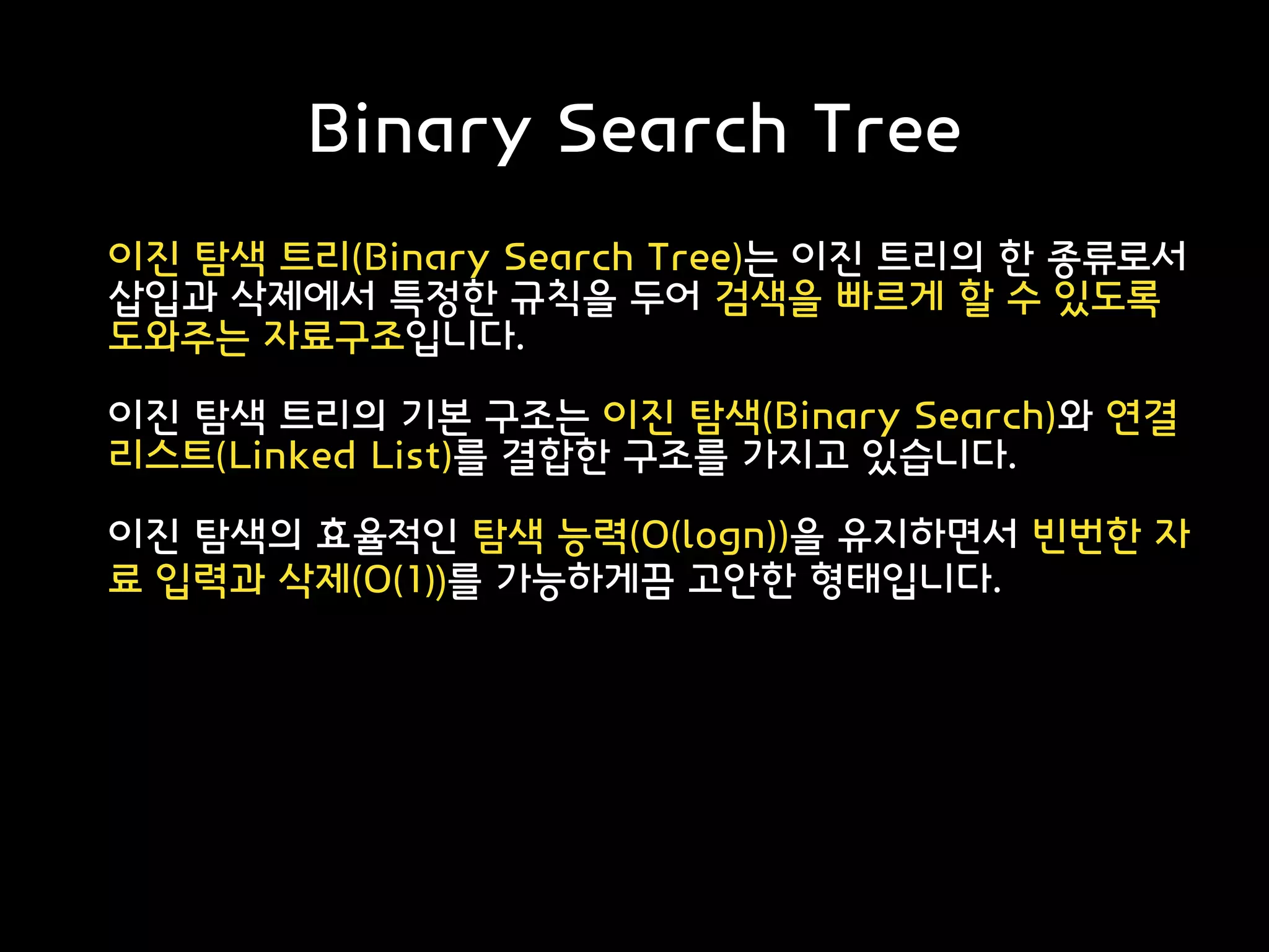 Binary Search Tree
이진 탐색 트리(Binary Search Tree)는 이진 트리의 한 종류로서
삽입과 삭제에서 특정한 규칙을 두어 검색을 빠르게 할 수 있도록
도와주는 자료구조입니다.
이진 탐색 트리의 기본 구조는 이진 탐색(Binary Search)와 연결
리스트(Linked List)를 결합한 구조를 가지고 있습니다.
이진 탐색의 효율적인 탐색 능력(O(logn))을 유지하면서 빈번한 자
료 입력과 삭제(O(1))를 가능하게끔 고안한 형태입니다.
 