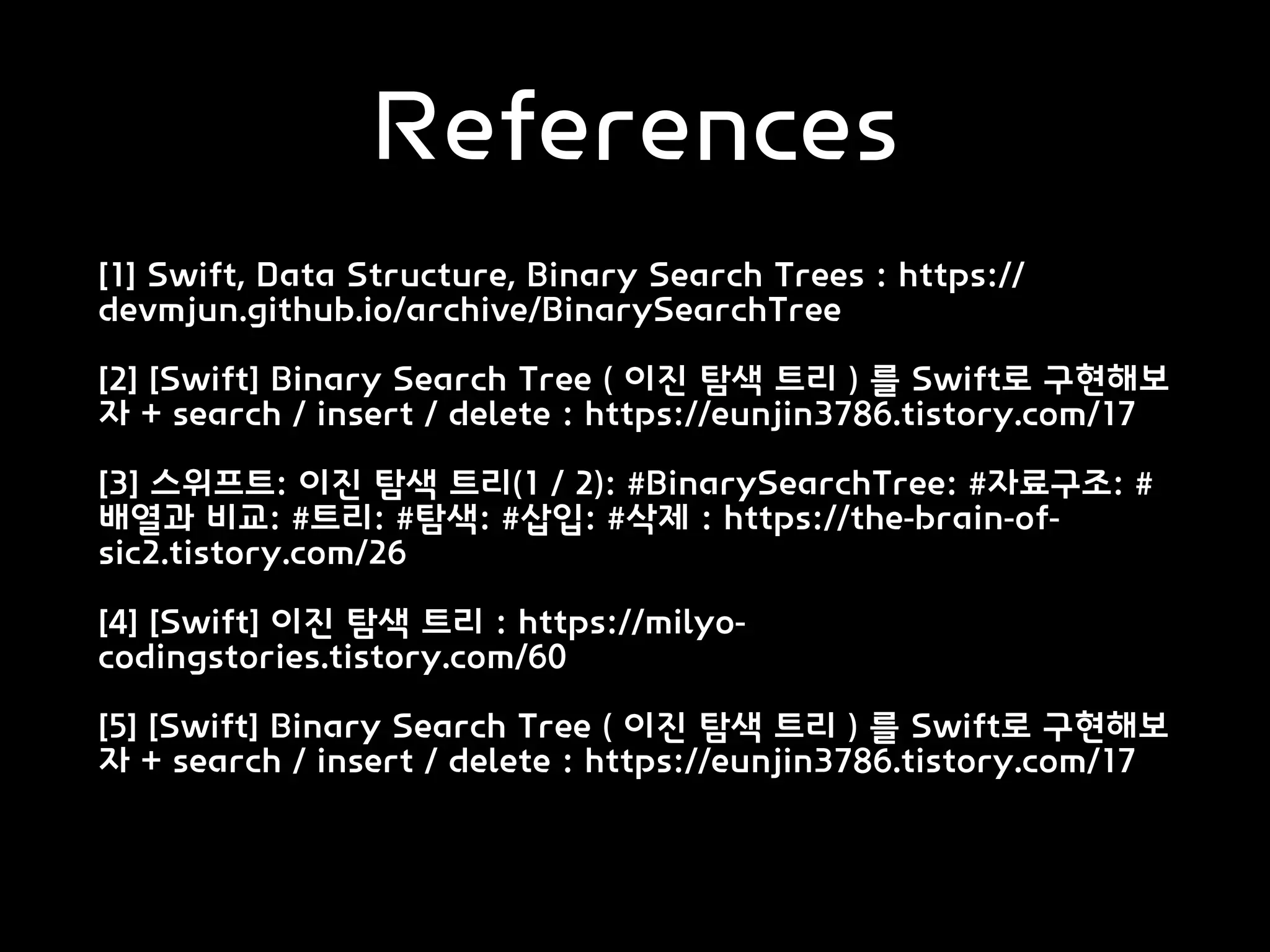 References
[1] Swift, Data Structure, Binary Search Trees : https://
devmjun.github.io/archive/BinarySearchTree
[2] [Swift] Binary Search Tree ( 이진 탐색 트리 ) 를 Swift로 구현해보
자 + search / insert / delete : https://eunjin3786.tistory.com/17
[3] 스위프트: 이진 탐색 트리(1 / 2): #BinarySearchTree: #자료구조: #
배열과 비교: #트리: #탐색: #삽입: #삭제 : https://the-brain-of-
sic2.tistory.com/26
[4] [Swift] 이진 탐색 트리 : https://milyo-
codingstories.tistory.com/60
[5] [Swift] Binary Search Tree ( 이진 탐색 트리 ) 를 Swift로 구현해보
자 + search / insert / delete : https://eunjin3786.tistory.com/17
 