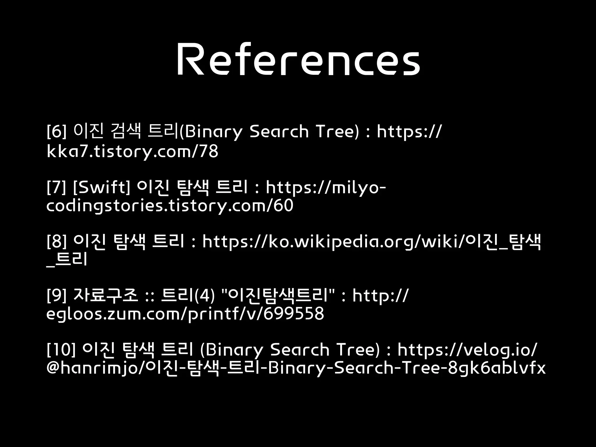 References
[6] 이진 검색 트리(Binary Search Tree) : https://
kka7.tistory.com/78
[7] [Swift] 이진 탐색 트리 : https://milyo-
codingstories.tistory.com/60
[8] 이진 탐색 트리 : https://ko.wikipedia.org/wiki/이진_탐색
_트리
[9] 자료구조 :: 트리(4) "이진탐색트리" : http://
egloos.zum.com/printf/v/699558
[10] 이진 탐색 트리 (Binary Search Tree) : https://velog.io/
@hanrimjo/이진-탐색-트리-Binary-Search-Tree-8gk6ablvfx
 