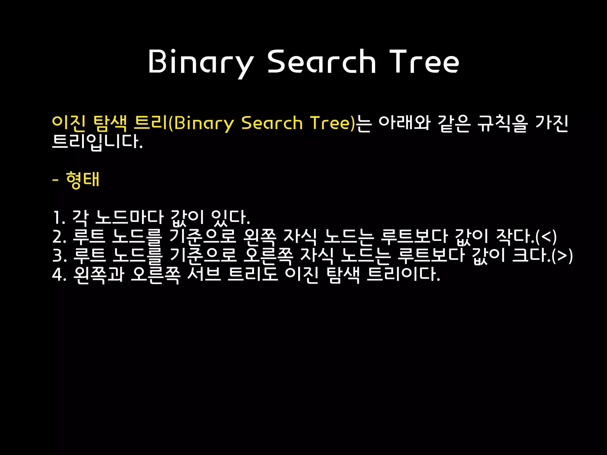 Binary Search Tree
이진 탐색 트리(Binary Search Tree)는 아래와 같은 규칙을 가진
트리입니다.
- 형태
1. 각 노드마다 값이 있다.
2. 루트 노드를 기준으로 왼쪽 자식 노드는 루트보다 값이 작다.(<)
3. 루트 노드를 기준으로 오른쪽 자식 노드는 루트보다 값이 크다.(>)
4. 왼쪽과 오른쪽 서브 트리도 이진 탐색 트리이다.
 