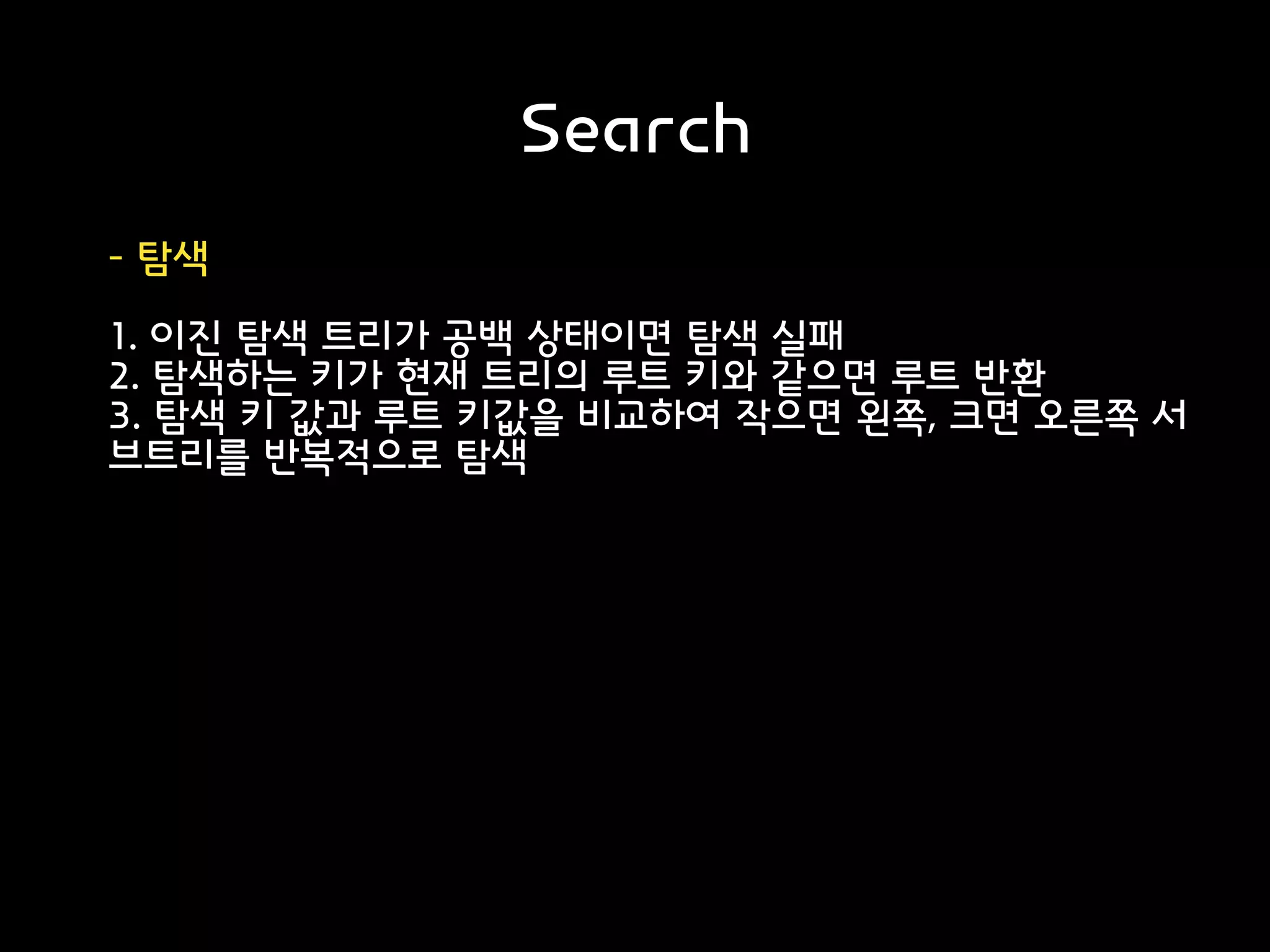 Search
- 탐색
1. 이진 탐색 트리가 공백 상태이면 탐색 실패
2. 탐색하는 키가 현재 트리의 루트 키와 같으면 루트 반환
3. 탐색 키 값과 루트 키값을 비교하여 작으면 왼쪽, 크면 오른쪽 서
브트리를 반복적으로 탐색
 