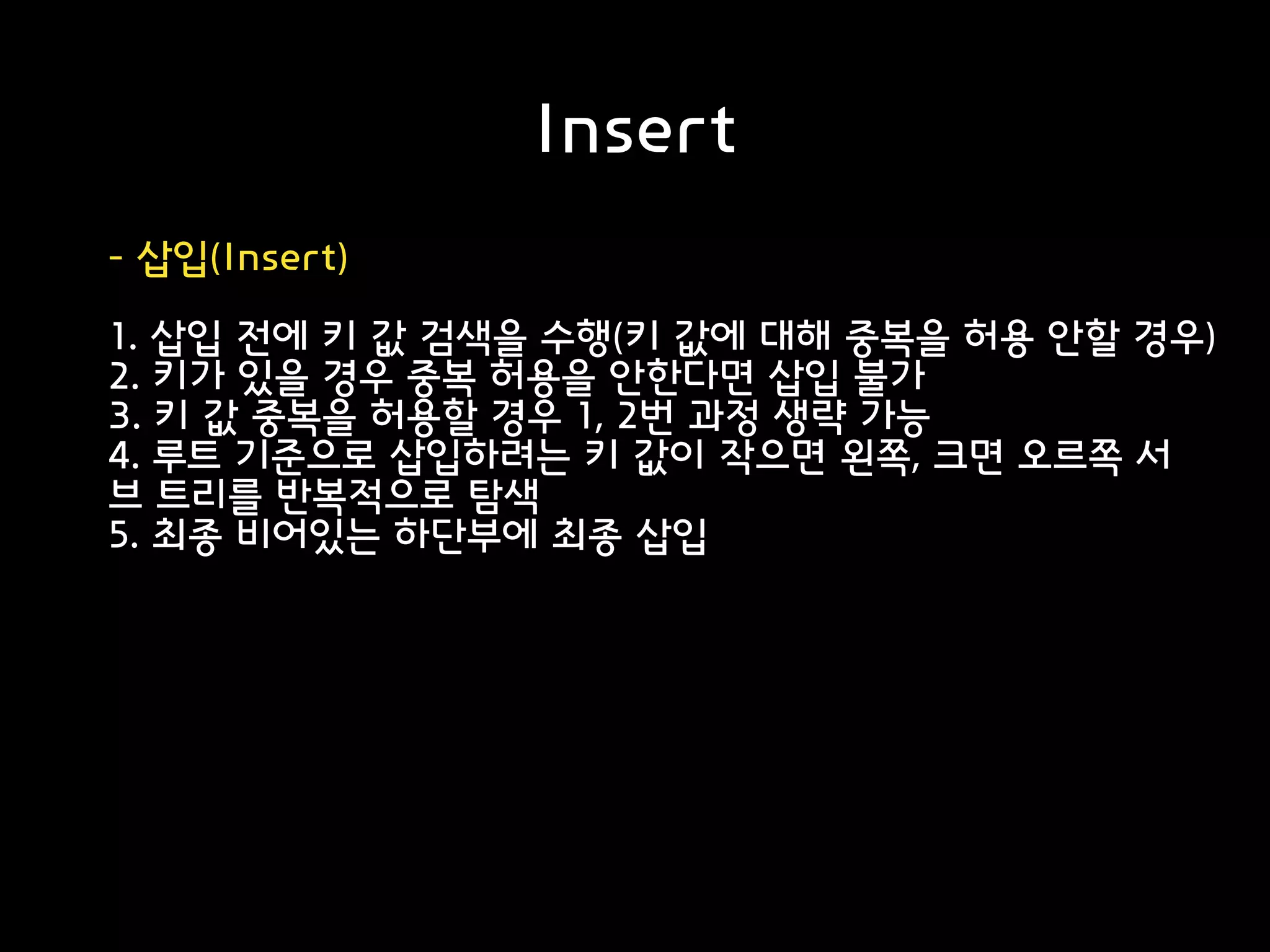 Insert
- 삽입(Insert)
1. 삽입 전에 키 값 검색을 수행(키 값에 대해 중복을 허용 안할 경우)
2. 키가 있을 경우 중복 허용을 안한다면 삽입 불가
3. 키 값 중복을 허용할 경우 1, 2번 과정 생략 가능
4. 루트 기준으로 삽입하려는 키 값이 작으면 왼쪽, 크면 오르쪽 서
브 트리를 반복적으로 탐색
5. 최종 비어있는 하단부에 최종 삽입
 