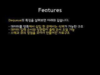 Features
Dequeue의 특징을 살펴보면 아래와 같습니다.
- 데이터를 양쪽에서 삽입 한 곳에서는 삭제가 가능한 구조
- 데이터 입력 순서와 상관없이 출력 순서 조절 가능
- 스택과 큐의 장점을 모아서 만들어진 자료구조
 