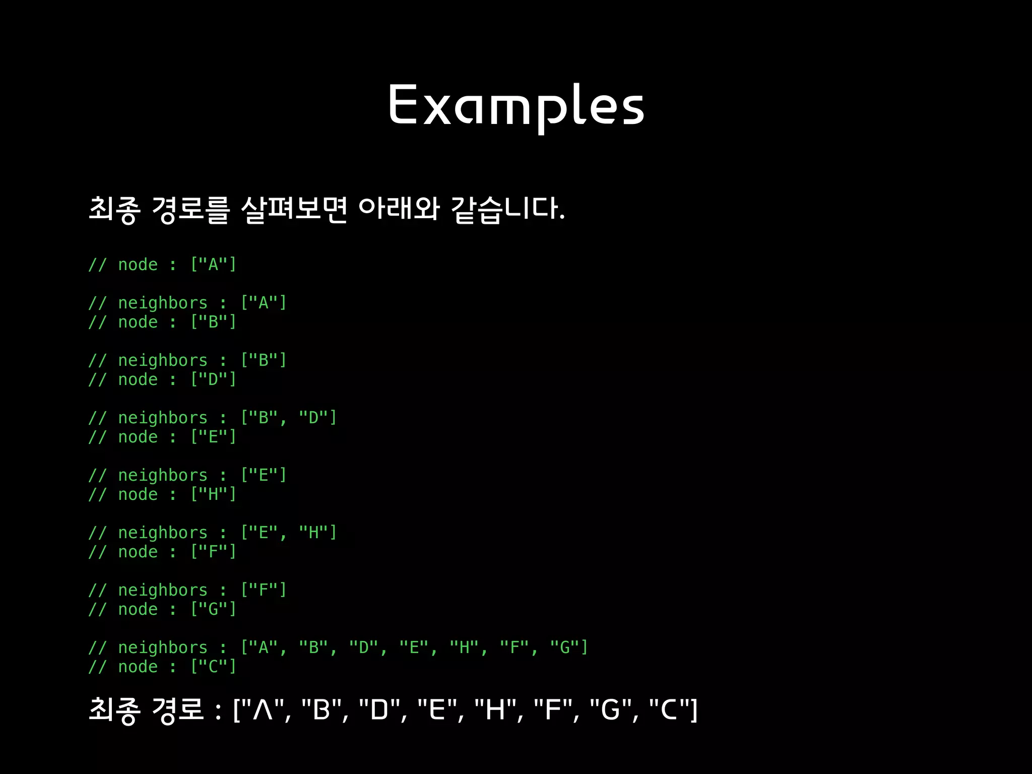 Examples
최종 경로를 살펴보면 아래와 같습니다.
// node : ["A"]
// neighbors : ["A"]
// node : ["B"]
// neighbors : ["B"]
// node : ["D"]
// neighbors : ["B", "D"]
// node : ["E"]
// neighbors : ["E"]
// node : ["H"]
// neighbors : ["E", "H"]
// node : ["F"]
// neighbors : ["F"]
// node : ["G"]
// neighbors : ["A", "B", "D", "E", "H", "F", "G"]
// node : ["C"]
최종 경로 : ["A", "B", "D", "E", "H", "F", "G", "C"]
 