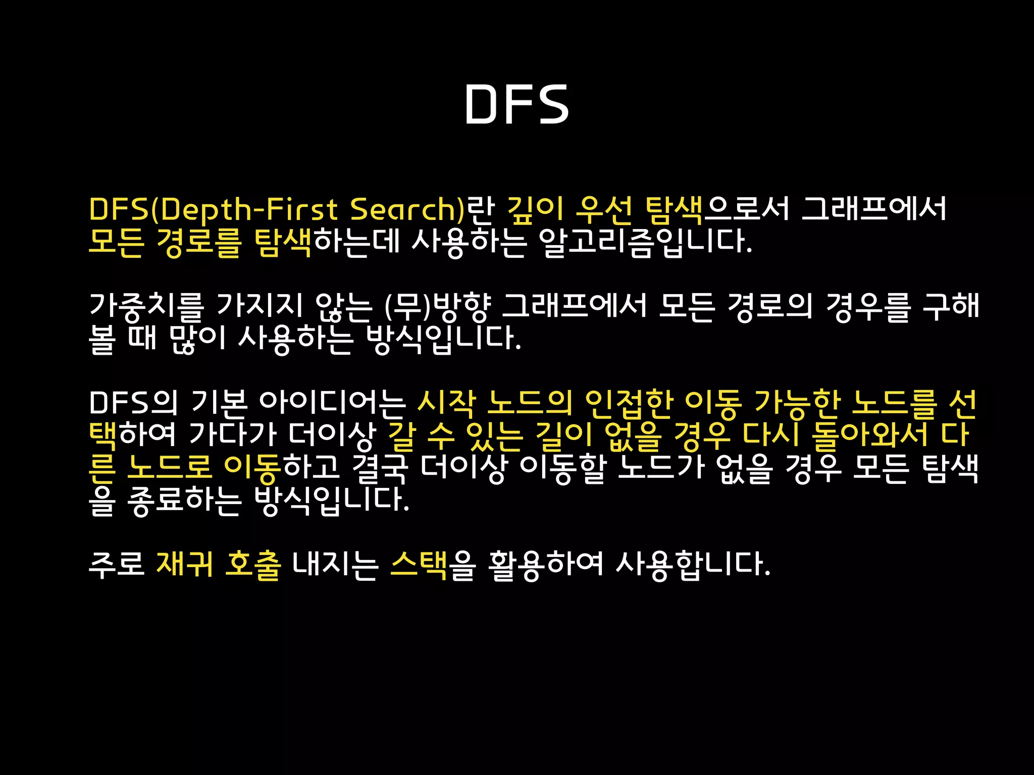 DFS
DFS(Depth-First Search)란 깊이 우선 탐색으로서 그래프에서
모든 경로를 탐색하는데 사용하는 알고리즘입니다.
가중치를 가지지 않는 (무)방향 그래프에서 모든 경로의 경우를 구해
볼 때 많이 사용하는 방식입니다.
DFS의 기본 아이디어는 시작 노드의 인접한 이동 가능한 노드를 선
택하여 가다가 더이상 갈 수 있는 길이 없을 경우 다시 돌아와서 다
른 노드로 이동하고 결국 더이상 이동할 노드가 없을 경우 모든 탐색
을 종료하는 방식입니다.
주로 재귀 호출 내지는 스택을 활용하여 사용합니다.
 
