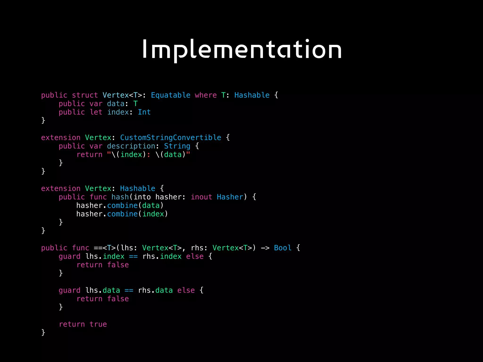 Implementation
public struct Vertex<T>: Equatable where T: Hashable {
public var data: T
public let index: Int
}
extension Vertex: CustomStringConvertible {
public var description: String {
return "(index): (data)"
}
}
extension Vertex: Hashable {
public func hash(into hasher: inout Hasher) {
hasher.combine(data)
hasher.combine(index)
}
}
public func ==<T>(lhs: Vertex<T>, rhs: Vertex<T>) -> Bool {
guard lhs.index == rhs.index else {
return false
}
guard lhs.data == rhs.data else {
return false
}
return true
}
 