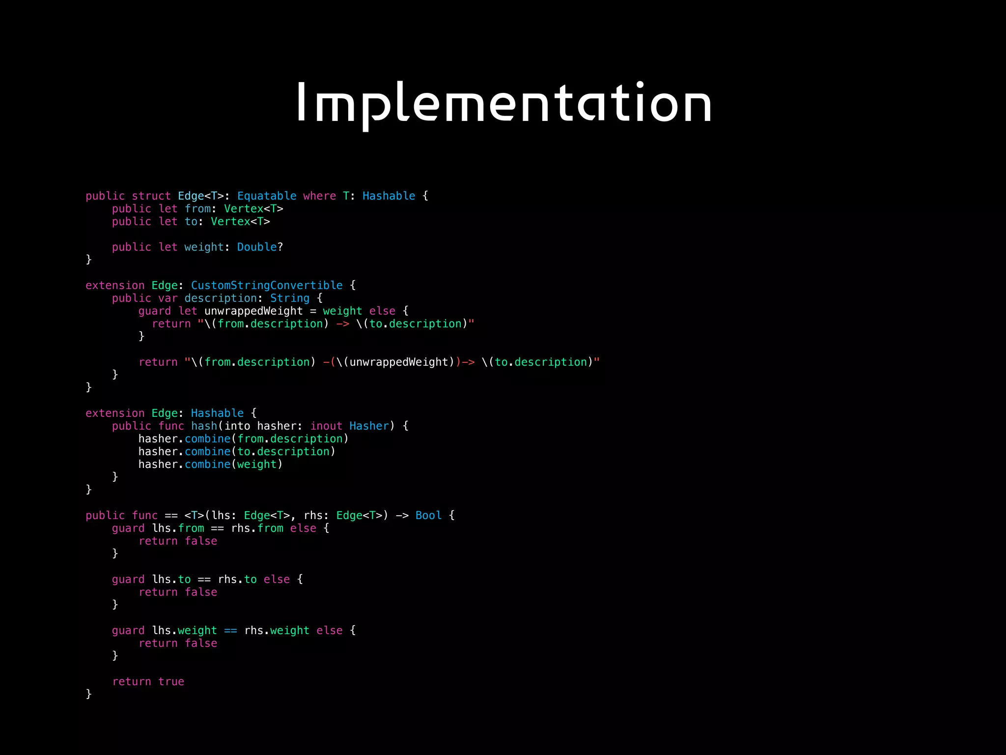 Implementation
public struct Edge<T>: Equatable where T: Hashable {
public let from: Vertex<T>
public let to: Vertex<T>
public let weight: Double?
}
extension Edge: CustomStringConvertible {
public var description: String {
guard let unwrappedWeight = weight else {
return "(from.description) -> (to.description)"
}
return "(from.description) -((unwrappedWeight))-> (to.description)"
}
}
extension Edge: Hashable {
public func hash(into hasher: inout Hasher) {
hasher.combine(from.description)
hasher.combine(to.description)
hasher.combine(weight)
}
}
public func == <T>(lhs: Edge<T>, rhs: Edge<T>) -> Bool {
guard lhs.from == rhs.from else {
return false
}
guard lhs.to == rhs.to else {
return false
}
guard lhs.weight == rhs.weight else {
return false
}
return true
}
 
