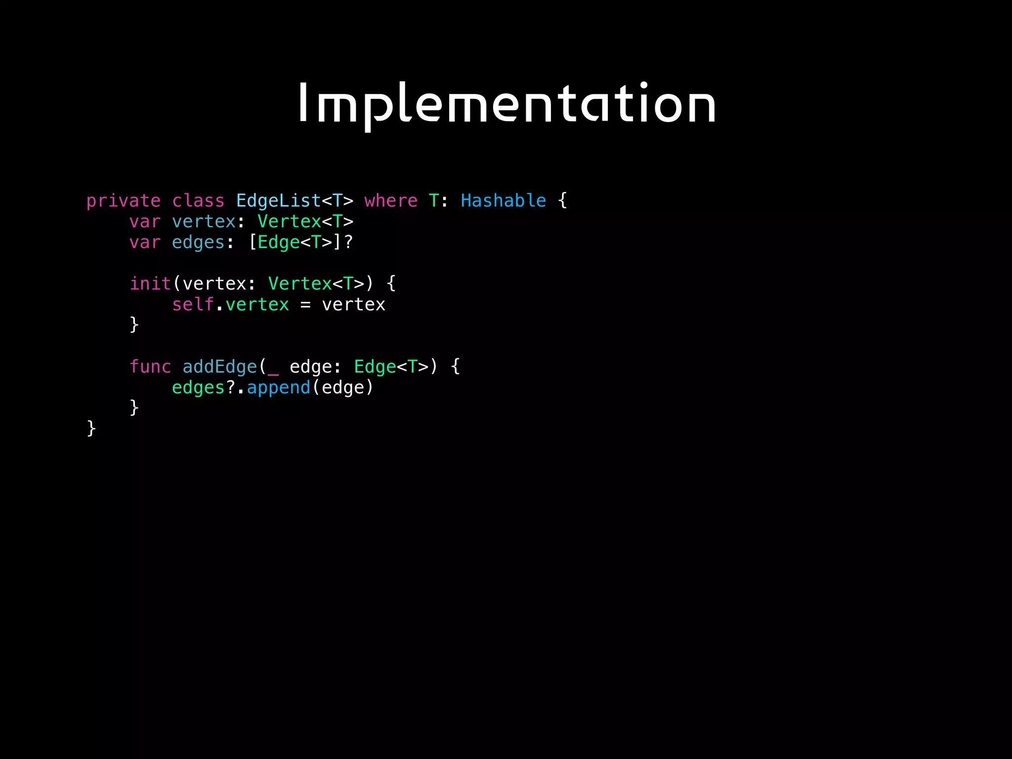 Implementation
private class EdgeList<T> where T: Hashable {
var vertex: Vertex<T>
var edges: [Edge<T>]?
init(vertex: Vertex<T>) {
self.vertex = vertex
}
func addEdge(_ edge: Edge<T>) {
edges?.append(edge)
}
}
 