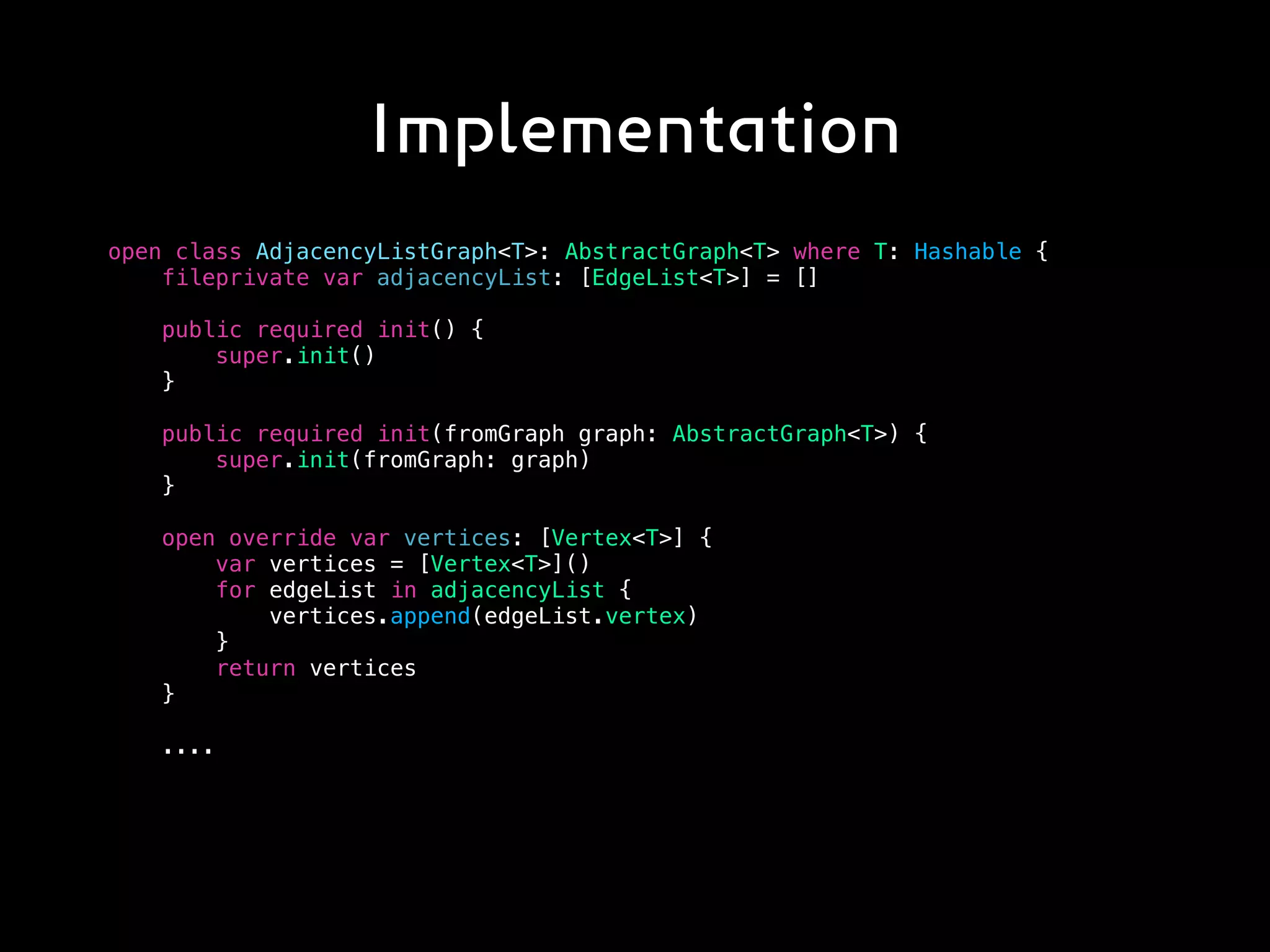 Implementation
open class AdjacencyListGraph<T>: AbstractGraph<T> where T: Hashable {
fileprivate var adjacencyList: [EdgeList<T>] = []
public required init() {
super.init()
}
public required init(fromGraph graph: AbstractGraph<T>) {
super.init(fromGraph: graph)
}
open override var vertices: [Vertex<T>] {
var vertices = [Vertex<T>]()
for edgeList in adjacencyList {
vertices.append(edgeList.vertex)
}
return vertices
}
....
 