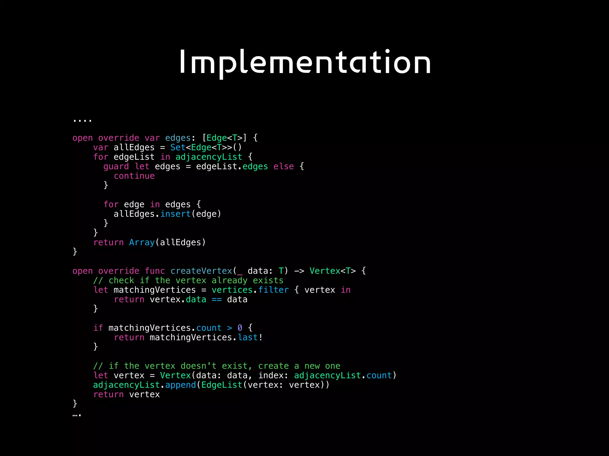 Implementation
....
open override var edges: [Edge<T>] {
var allEdges = Set<Edge<T>>()
for edgeList in adjacencyList {
guard let edges = edgeList.edges else {
continue
}
for edge in edges {
allEdges.insert(edge)
}
}
return Array(allEdges)
}
open override func createVertex(_ data: T) -> Vertex<T> {
// check if the vertex already exists
let matchingVertices = vertices.filter { vertex in
return vertex.data == data
}
if matchingVertices.count > 0 {
return matchingVertices.last!
}
// if the vertex doesn't exist, create a new one
let vertex = Vertex(data: data, index: adjacencyList.count)
adjacencyList.append(EdgeList(vertex: vertex))
return vertex
}
….
 