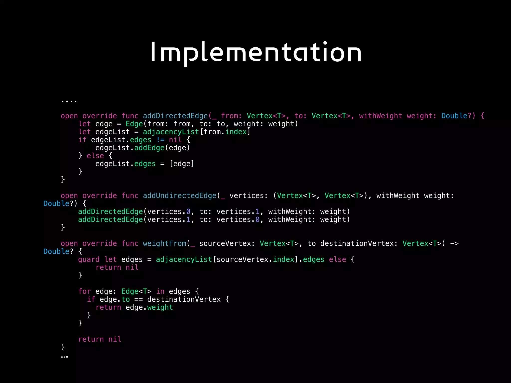 Implementation
....
open override func addDirectedEdge(_ from: Vertex<T>, to: Vertex<T>, withWeight weight: Double?) {
let edge = Edge(from: from, to: to, weight: weight)
let edgeList = adjacencyList[from.index]
if edgeList.edges != nil {
edgeList.addEdge(edge)
} else {
edgeList.edges = [edge]
}
}
open override func addUndirectedEdge(_ vertices: (Vertex<T>, Vertex<T>), withWeight weight:
Double?) {
addDirectedEdge(vertices.0, to: vertices.1, withWeight: weight)
addDirectedEdge(vertices.1, to: vertices.0, withWeight: weight)
}
open override func weightFrom(_ sourceVertex: Vertex<T>, to destinationVertex: Vertex<T>) ->
Double? {
guard let edges = adjacencyList[sourceVertex.index].edges else {
return nil
}
for edge: Edge<T> in edges {
if edge.to == destinationVertex {
return edge.weight
}
}
return nil
}
….
 