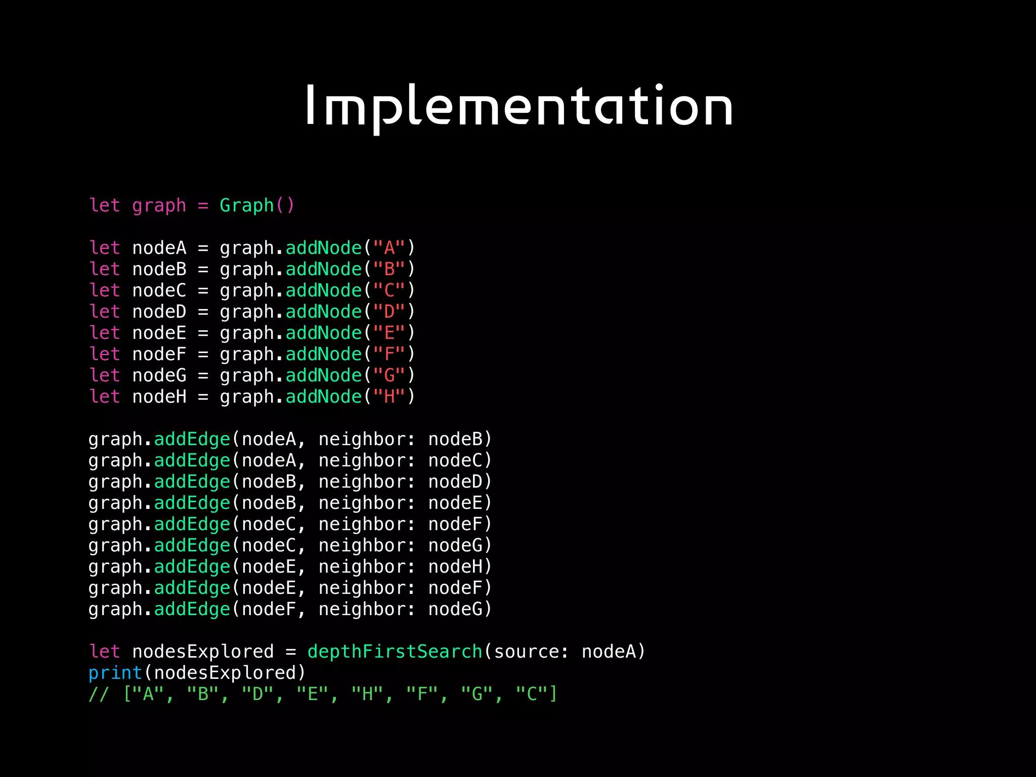 Implementation
let graph = Graph()
let nodeA = graph.addNode("A")
let nodeB = graph.addNode("B")
let nodeC = graph.addNode("C")
let nodeD = graph.addNode("D")
let nodeE = graph.addNode("E")
let nodeF = graph.addNode("F")
let nodeG = graph.addNode("G")
let nodeH = graph.addNode("H")
graph.addEdge(nodeA, neighbor: nodeB)
graph.addEdge(nodeA, neighbor: nodeC)
graph.addEdge(nodeB, neighbor: nodeD)
graph.addEdge(nodeB, neighbor: nodeE)
graph.addEdge(nodeC, neighbor: nodeF)
graph.addEdge(nodeC, neighbor: nodeG)
graph.addEdge(nodeE, neighbor: nodeH)
graph.addEdge(nodeE, neighbor: nodeF)
graph.addEdge(nodeF, neighbor: nodeG)
let nodesExplored = depthFirstSearch(source: nodeA)
print(nodesExplored)
// ["A", "B", "D", "E", "H", "F", "G", "C"]
 