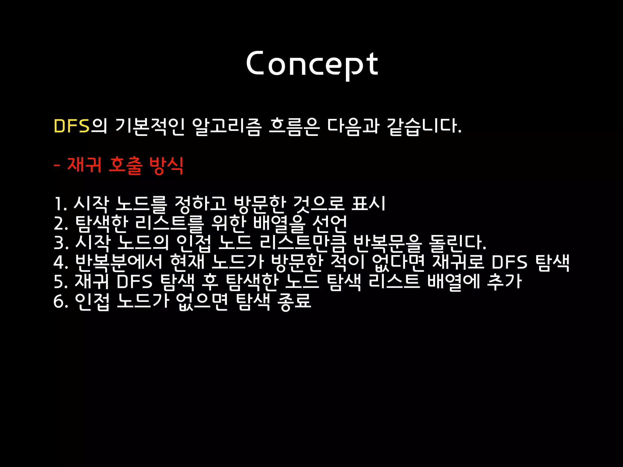 Concept
DFS의 기본적인 알고리즘 흐름은 다음과 같습니다.
- 재귀 호출 방식
1. 시작 노드를 정하고 방문한 것으로 표시
2. 탐색한 리스트를 위한 배열을 선언
3. 시작 노드의 인접 노드 리스트만큼 반복문을 돌린다.
4. 반복분에서 현재 노드가 방문한 적이 없다면 재귀로 DFS 탐색
5. 재귀 DFS 탐색 후 탐색한 노드 탐색 리스트 배열에 추가
6. 인접 노드가 없으면 탐색 종료
 