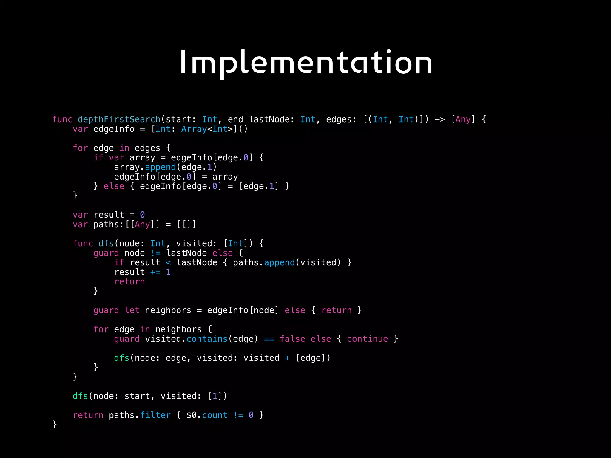 Implementation
func depthFirstSearch(start: Int, end lastNode: Int, edges: [(Int, Int)]) -> [Any] {
var edgeInfo = [Int: Array<Int>]()
for edge in edges {
if var array = edgeInfo[edge.0] {
array.append(edge.1)
edgeInfo[edge.0] = array
} else { edgeInfo[edge.0] = [edge.1] }
}
var result = 0
var paths:[[Any]] = [[]]
func dfs(node: Int, visited: [Int]) {
guard node != lastNode else {
if result < lastNode { paths.append(visited) }
result += 1
return
}
guard let neighbors = edgeInfo[node] else { return }
for edge in neighbors {
guard visited.contains(edge) == false else { continue }
dfs(node: edge, visited: visited + [edge])
}
}
dfs(node: start, visited: [1])
return paths.filter { $0.count != 0 }
}
 
