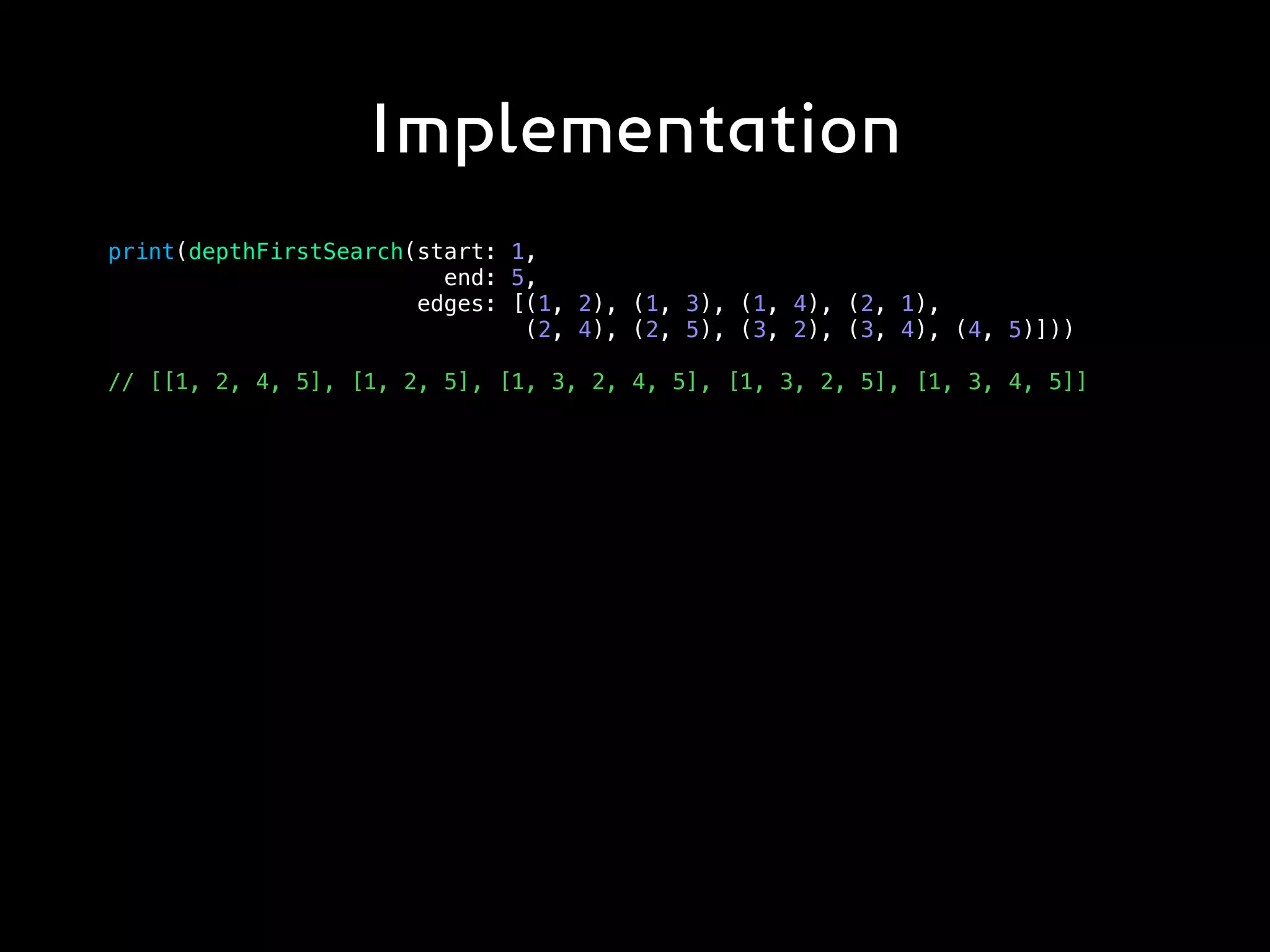 Implementation
print(depthFirstSearch(start: 1,
end: 5,
edges: [(1, 2), (1, 3), (1, 4), (2, 1),
(2, 4), (2, 5), (3, 2), (3, 4), (4, 5)]))
// [[1, 2, 4, 5], [1, 2, 5], [1, 3, 2, 4, 5], [1, 3, 2, 5], [1, 3, 4, 5]]
 
