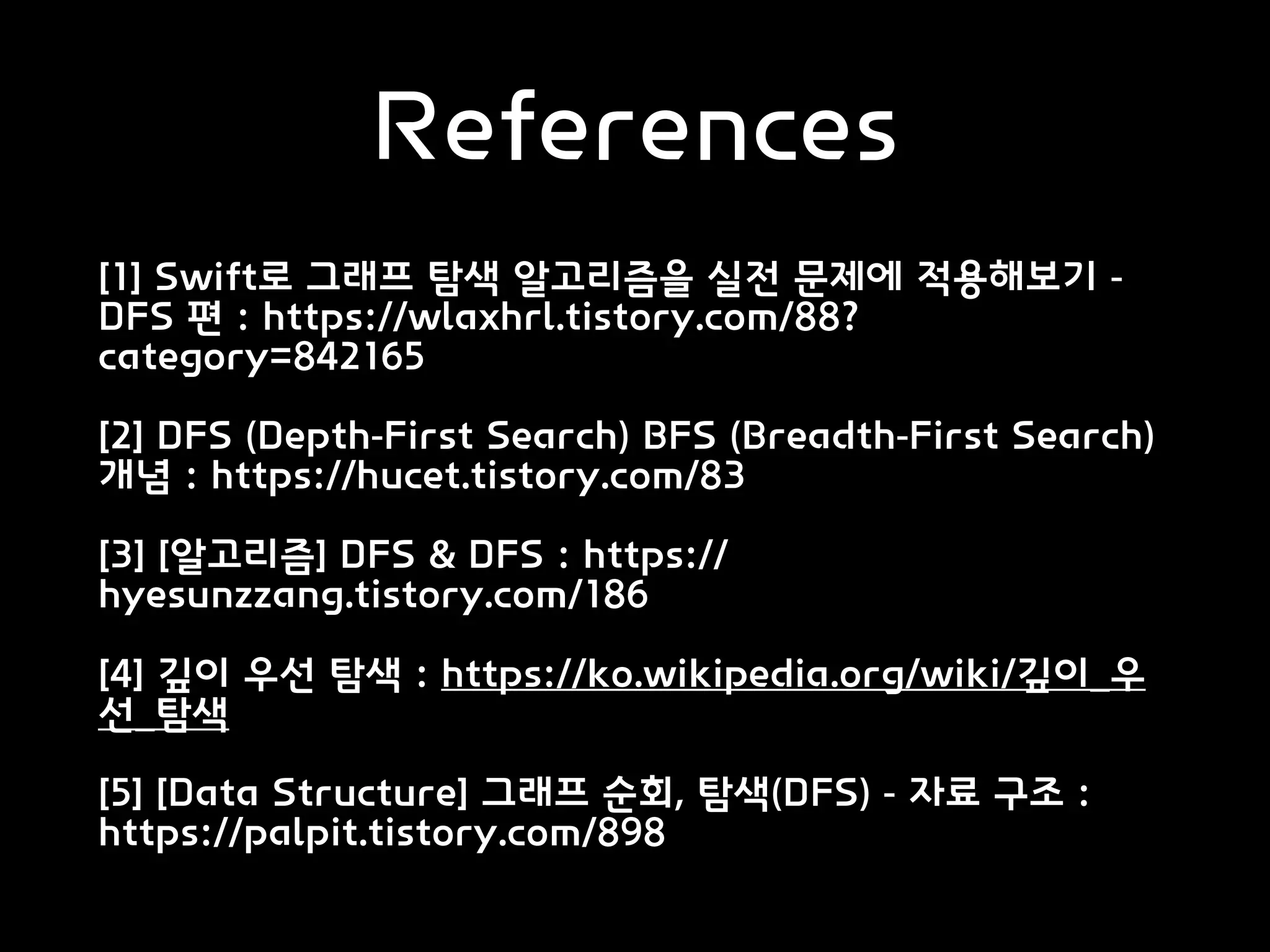 References
[1] Swift로 그래프 탐색 알고리즘을 실전 문제에 적용해보기 -
DFS 편 : https://wlaxhrl.tistory.com/88?
category=842165
[2] DFS (Depth-First Search) BFS (Breadth-First Search)
개념 : https://hucet.tistory.com/83
[3] [알고리즘] DFS & DFS : https://
hyesunzzang.tistory.com/186
[4] 깊이 우선 탐색 : https://ko.wikipedia.org/wiki/깊이_우
선_탐색
[5] [Data Structure] 그래프 순회, 탐색(DFS) - 자료 구조 :
https://palpit.tistory.com/898
 