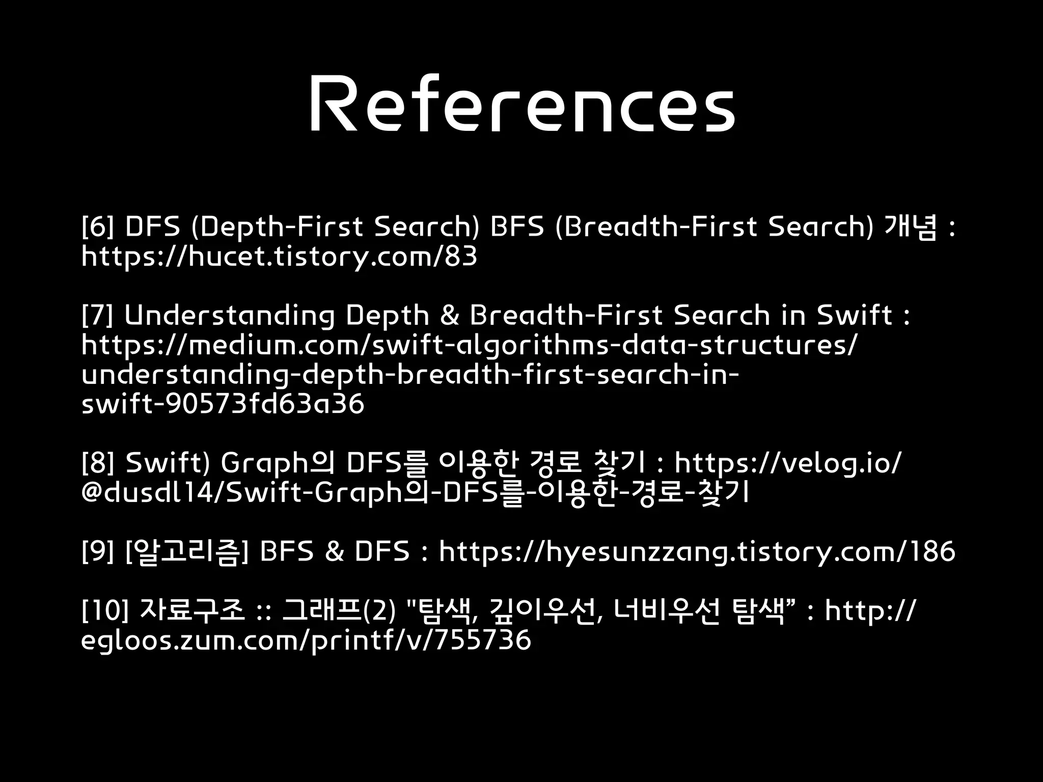 References
[6] DFS (Depth-First Search) BFS (Breadth-First Search) 개념 :
https://hucet.tistory.com/83
[7] Understanding Depth & Breadth-First Search in Swift :
https://medium.com/swift-algorithms-data-structures/
understanding-depth-breadth-first-search-in-
swift-90573fd63a36
[8] Swift) Graph의 DFS를 이용한 경로 찾기 : https://velog.io/
@dusdl14/Swift-Graph의-DFS를-이용한-경로-찾기
[9] [알고리즘] BFS & DFS : https://hyesunzzang.tistory.com/186
[10] 자료구조 :: 그래프(2) "탐색, 깊이우선, 너비우선 탐색” : http://
egloos.zum.com/printf/v/755736
 