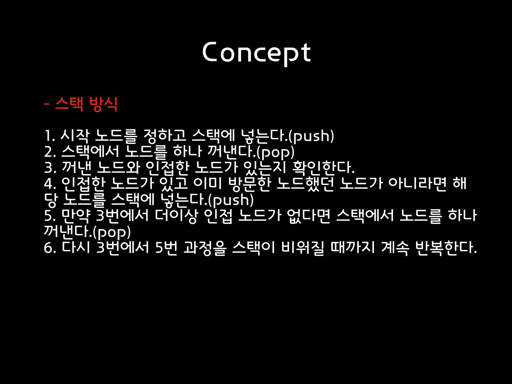 Concept
- 스택 방식
1. 시작 노드를 정하고 스택에 넣는다.(push)
2. 스택에서 노드를 하나 꺼낸다.(pop)
3. 꺼낸 노드와 인접한 노드가 있는지 확인한다.
4. 인접한 노드가 있고 이미 방문한 노드했던 노드가 아니라면 해
당 노드를 스택에 넣는다.(push)
5. 만약 3번에서 더이상 인접 노드가 없다면 스택에서 노드를 하나
꺼낸다.(pop)
6. 다시 3번에서 5번 과정을 스택이 비워질 때까지 계속 반복한다.
 