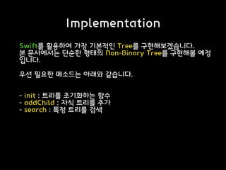 Implementation
Swift를 활용하여 가장 기본적인 Tree를 구현해보겠습니다.
본 문서에서는 단순한 형태의 Non-Binary Tree를 구현해볼 예정
입니다.
우선 필요한 메소드는 아래와 같습니다.
- init : 트리를 초기화하는 함수
- addChild : 자식 트리를 추가
- search : 특정 트리를 검색
 