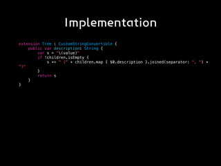 Implementation
extension Tree : CustomStringConvertible {
public var description: String {
var s = "(value)"
if !children.isEmpty {
s += " {" + children.map { $0.description }.joined(separator: ", ") +
"}"
}
return s
}
}
 