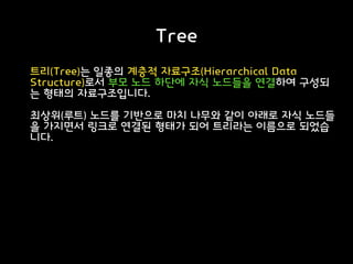 Tree
트리(Tree)는 일종의 계층적 자료구조(Hierarchical Data
Structure)로서 부모 노드 하단에 자식 노드들을 연결하여 구성되
는 형태의 자료구조입니다.
최상위(루트) 노드를 기반으로 마치 나무와 같이 아래로 자식 노드들
을 가지면서 링크로 연결된 형태가 되어 트리라는 이름으로 되었습
니다.
 