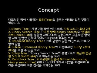 Concept
대표적인 많이 사용하는 트리(Tree)의 종류는 아래와 같은 것들이
있습니다.
1. Binary Tree : 가장 기본적인 이진 트리, 자식 노드가 최대 2개
2. Binary Search Tree : 이진 탐색(binary search)과 연결리
스트(linked list)를 결합한 자료구조의 일종으로서 효율적인 탐색
및 자료 빈번한 입력과 삭제가 가능하게 해주는 트리
3. Balanced Binary Tree : 좌우 균형이 맞는 이진트리, 좌우 모
양이 같음
4. B-tree : Balanced Binary Tree와 비슷하지만 노드당 2개의
자식을 가질 수 있는 트리
5. Splay tree : Binary Search Tree의 유형으로서 최근에 접근
한 노드가 트리의 위쪽으로 이동하는 트리
6. Red-black Tree : 자가균형이진탐색 트리(self-balancing
binary search tree)로써 각 노드에 대해서 색깔을 지정하여 트
리를 구성하여 빠른 검색을 도와주는 트리
 