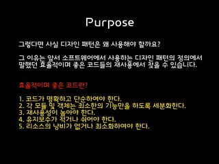 Purpose
그렇다면 사실 디자인 패턴은 왜 사용해야 할까요?
그 이유는 앞서 소프트웨어에서 사용하는 디자인 패턴의 정의에서
말했던 효율적이며 좋은 코드들의 재사용에서 찾을 수 있습니다.
효율적이며 좋은 코드란?
1. 코드가 명확하고 단순하여야 한다.
2. 각 모듈 및 객체는 최소한의 기능만을 하도록 세분화한다.
3. 재사용성이 높아야 한다.
4. 유지보수가 적거나 쉬어야 한다.
5. 리소스의 낭비가 없거나 최소화하여야 한다.
 