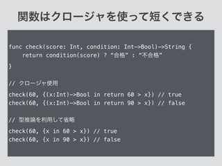 関数はクロージャを使って短くできる
func check(score: Int, condition: Int->Bool)->String {
return condition(score) ? “合格” : “不合格”
}
!
// クロージャ使用
check(60, {(x:Int)->Bool in return 60 > x}) // true
check(60, {(x:Int)->Bool in return 90 > x}) // false
!
// 型推論を利用して省略
check(60, {x in 60 > x}) // true
check(60, {x in 90 > x}) // false
 