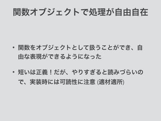 関数オブジェクトで処理が自由自在
• 関数をオブジェクトとして扱うことができ、自
由な表現ができるようになった
• 短いは正義！だが、やりすぎると読みづらいの
で、実装時には可読性に注意 (適材適所)
 