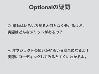 Optionalの疑問
Q. 挙動はいろいろ見ると何となく分かるけど、 
実際はどんなメリットがあるの？
A. オブジェクトの扱いがいろいろ安全になるよ！
実際にコーディングしてみるとすぐにわかるよ。
 
