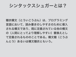 シンタックスシュガーとは？
糖衣構文（とういこうぶん）は、プログラミング
言語において、読み書きのしやすさのために導入
される構文であり、既に定義されている他の構文
の（人間にとってより理解しやすい）書換えとし
て定義されるもののことである。構文糖（こうぶ
んとう）あるいは構文糖衣ともいう。
 