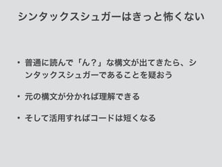 シンタックスシュガーはきっと怖くない
• 普通に読んで「ん？」な構文が出てきたら、シ
ンタックスシュガーであることを疑おう
• 元の構文が分かれば理解できる
• そして活用すればコードは短くなる
 