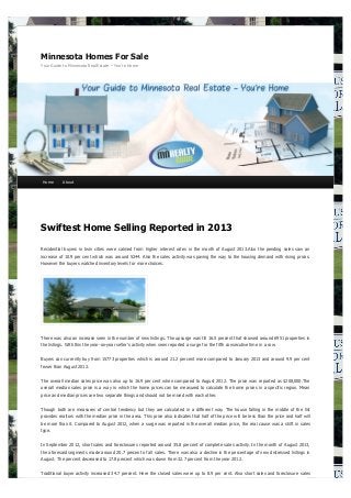 Minnesota Homes For Sale
Your Guide to Minnesota Real Estate – You're Home

Home

About

Swiftest Home Selling Reported in 2013
Residential buyers in twin cities were calmed from higher interest rates in the month of August 2013.Also the pending sales saw an
increase of 10.9 per cent which was around 5244. Also the sales activity was paving the way to the housing demand with rising prices.
However the buyers watched inventory levels for more choices.

There was also an increase seen in the number of new listings. The upsurge was till 16.5 percent that showed around 6951 properties in
the listings. With this the year-on-year seller’s activity when seen reported a surge for the fifth consecutive time in a row.
Buyers can currently buy from 15773 properties which is around 21.2 percent more compared to January 2013 and around 9.9 per cent
fewer than August 2012.
The overall median sales price was also up to 16.9 per cent when compared to August 2012. The price was reported as $208,000.The
overall median sales price is a way in which the home prices can be measured to calculate the home prices in a specific region. Mean
price and median prices are two separate things and should not be mixed with each other.
Though both are measures of central tendency but they are calculated in a different way. The house falling in the middle of the list
provides realtors with the median price in the area. This price also indicates that half of the price will be less than the price and half will
be more than it. Compared to August 2012, when a surge was reported in the overall median price, the real cause was a shift in sales
type.
In September 2012, short sales and foreclosures reported around 35.8 percent of complete sales activity. In the month of August 2013,
the aforesaid segments made around 20.7 percent of all sales. There was also a decline in the percentage of new distressed listings in
August. The percent decreased to 17.8 percent which was down from 32.7 percent from the year 2012.
Traditional buyer activity increased 34.7 percent. Here the closed sales were up to 8.9 per cent. Also short sales and foreclosure sales

 