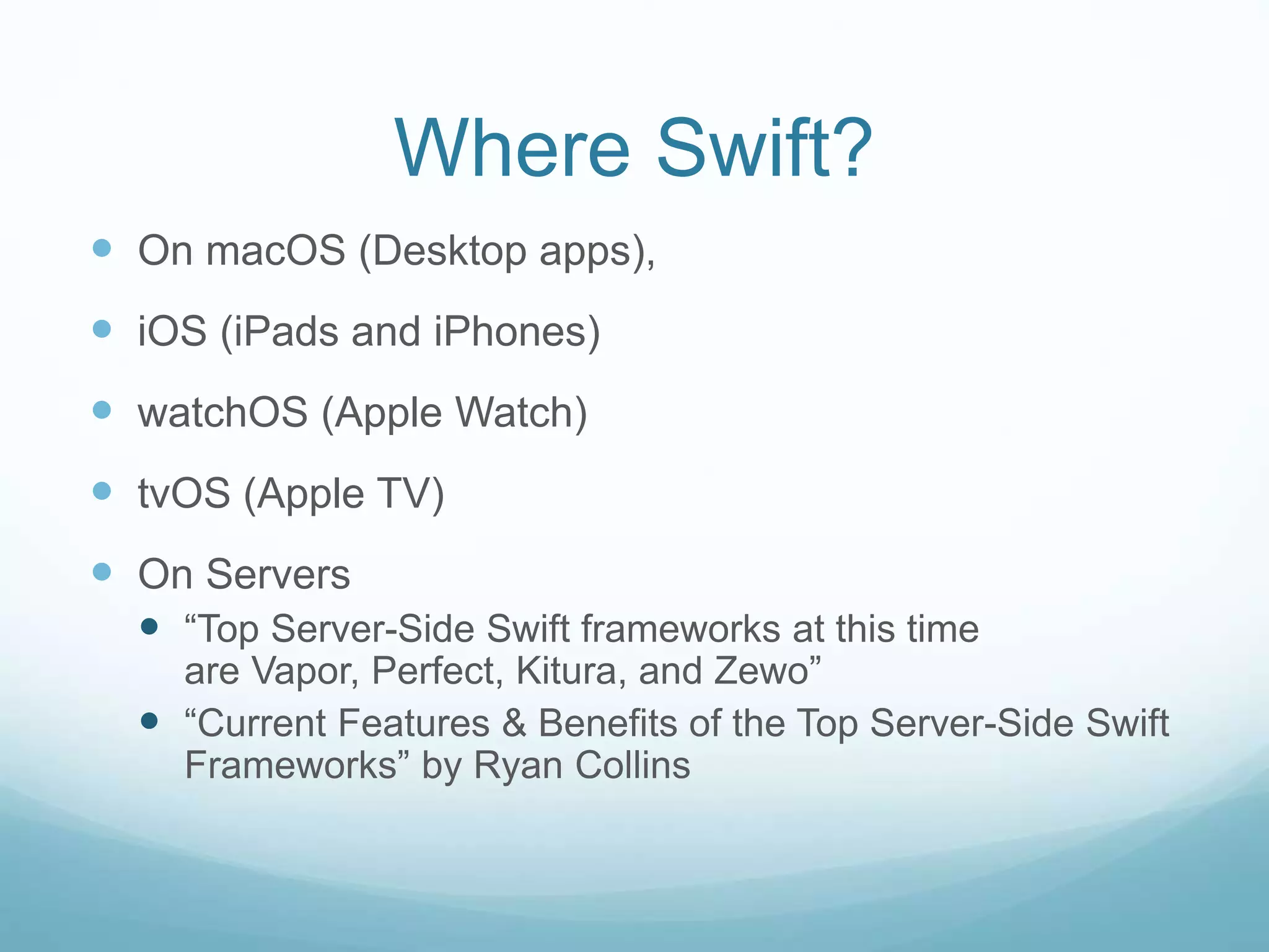 Where Swift?
 On macOS (Desktop apps),
 iOS (iPads and iPhones)
 watchOS (Apple Watch)
 tvOS (Apple TV)
 On Servers
 “Top Server-Side Swift frameworks at this time
are Vapor, Perfect, Kitura, and Zewo”
 “Current Features & Benefits of the Top Server-Side Swift
Frameworks” by Ryan Collins
 